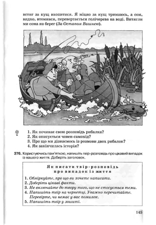 встиг за кущ вхопитися. Я міцно за кущ тримаюсь, а сом,
видно, втомився, перевертається голічерева на воді. Витягли
ми сома на берег {За Остапом Вишнею).
<|) 1. Як починає свою розповідь рибалка?
2 Як описується човен-самохід?
3. Про що ми дізнаємось із розмови двох рибалок?
4. Як закінчилась історія?
376. Корисі уючись пам’яткою, напишіть теїр-оозповідь про цькавий випадок
із вашого жиі гя Доберіть заголовок.
Як п и с а т и т в і р - р о з п о в і д ь
п р о в и п а д о к і з жи т т я
1. Обміркуйте, про що ви хочете написати.
2. Доберіть цікаві факти.
3. Не включайте до твору того, що не стосується теми.
4. Напишіть твір на чернетці. Уважно перечитайте.
Перевірте, чи немаt у вас помилок.
5. Напишіть твір у зошиті.
145
 