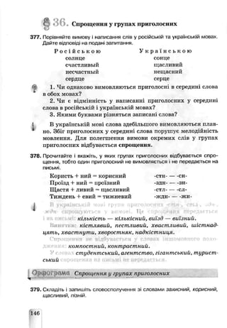 g 3 6 . Спрощення у групах приголосних
377. Порівняйте вимову і иаписання слів у російсыой та українській мовах.
Дайте відповіді на подані запитання.
Р о с і й с ь к о ю У к р а ї н с ь к о ю
солнце сонце
счастливый щасливий
несчастны й нешас ний
сердце серце
1. Чи однаково вимовляються приголосні в середині слова
в обох мовах?
2 Чи є відмінність у написанні приголосних у середині
слова в російській і українській мовах?
3. Якими буквами різняться записаг .слова?
В українській мові слова здебільшого вимовляються плав­
но. Збіг приголосних у середині слоьа порушує мелодійність
мовлення. Для полегшення ьимови окремих слів у групах
приголосних відбувається спрощення.
378. Прочитайте і вкажиь, у яких групах приголосних відбувається спро­
щення, тобто один приголосний не зимовляється і не передається на
письмі.
Користь + ний = корисний -стн------ сн-
Проїзд + ний = проїзний -здн------ зн-
Щастя + ливий = щасливий -стл------сл-
Тиждень + евий = тижневий -жлн------жн-
І В українській мові групи прпгшіос
w ждн спрощуються у вимов Це
кількість — кількісний, виїзд — виїзний.
Нин: кістллвий, пестливий, хвастливий, иіістнас?
цять, хвастнути, хворостняк, чадкістниця.
Спрощення не відбувиетксн у словах іншомовного похо-
компостний, контрастний.
студентський, агентство, гігантський, турист­
ський
<4
O p t O >Грс1ЛѴ1 Спрощення у групах приголосних
379. Складіть і запишіть словосполучення зі словами захисний, корисний,
щасливий, пізній.
1І6
 