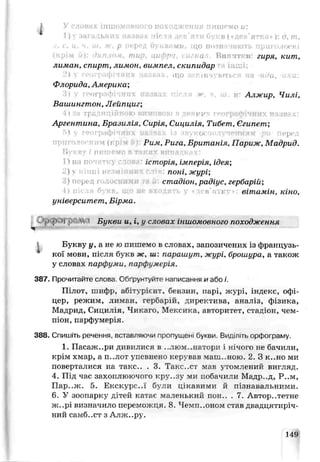 І п>нн . Hi I ; О Г ' . ' і ч і і і і ‘ м і и д о ' М О и:
ї)у загальних иазвах лігля дев'яти букв («дер'яткп* ): о, т,
.1. с. і<. ч, ш, ж, р перед букиами, що ппзначають приголосні
Винятки: гиря, кит,
лиман, спирт, лимон, вимпел, скипидар і і;*^ і.
2)  географічних иазвах, що закінчуються на -йди, -ини:
Флорида, Америка;
и' Алжир, Чилі,
Вашингтон, Лейпциг;
Tpt. ч но ки
Аргентина, Бразилія, Сирія, Сицилія, Тибет- Єгипет;
б) у географічних назвах із звукосполученням ри перед
М Рил, Рига, Британія, Париж, Мадрид.
Нукну і пишемо в таких випадках:
історія, імперія, ідея;
поні, журі;
стадіон, радіус, гербарій;
<лев’ їїі у вітамін, кіно,
університет, Ьірла.
ур cH)j р №і Букви и, і, у словах іншомовного походження
і Букву у, а не ю питаємо в словах, запозичених із французь­
кої мови, після букб ж, ш парашут, журі, брошура, а також
у словах парфуми, парфумерія.
387. Прочитайте слсва Обґрунтуйте написання и або і.
Пілот, шифр, абіт гріснт, бензин, парі, журі, індекс, офі­
цер, режшѵх, лиман, гербарій, директива, аналіз, фізика,
Мадрид, С и ц и л і я ^ Чикаго, Мексика, авторитет, стадіон, чем­
піон, парфумерія
388. Спишіть речення, вставляючи пропущені букви, Виділіть орфограму.
1. Пасаж..ри дивилися в ..люм..натори і нічого не бачили,
крім хмар, а п..лот упевнено керував мапі..ною. 2. З к..но ми
поверталися на такс.. . 3. Такс..ст мав утомлений вигляд.
4. Під час захоплюючого кру..зу ми побачили Мадр..д, Р..м,
Пар..ж. 5. Екскурс..ї були цікавими й пізнавальними.
6. У зоопарку дітей іса^ає маленький пон.. . 7. Авторитетне
ж..рі визначило переможця. 8. Чемп..оном став двадцятиріч­
ний самб..ст з Алж..ру.
149
 