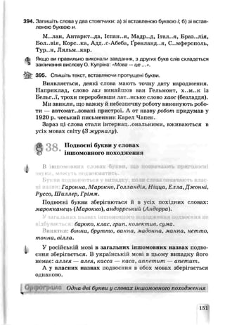 394. Запишіть слова у два стовпчики: а) зі вставленою буквою /; б) зі встав­
леною буквою и.
М..лан, Антаркт..да, Іспан..я, Мадр..д, Італ..я, Бразилія,
Бол..вія, Корс..ка, Адл-.с-Абеба, Ґренландія, Симферополь,
Тур..н, Ляльм..кау.
dfe Якщо ви правильно виконали завдання, з других букв слів складеться
* закінчення вислову О. Купрінє- «Мова —ц е...».
395. Спишіть текст, вставляючи пропущені букви.
Виявляється, деякі слова мають точну дату народження.
Наприклад, слово газ винайшов ван Гельмонт, х..м..к із
Бельг..ї, трохи переробивши латинське слово хаос (безладдя).
Ми звикли, що важку й небезпечну р )боту виконують робо­
ти — автоматизовані пристрс .. А от назву рсбот придумав у
1920 р. чеський письменник Карел Чапек.
Зараз ці слова стали ’.нтернац.^ональними, вживаються в
усіх мовах світу (З журналу).
О 3 8 . Подвоєні букви у словах
& іншомовного походження
і В НП!
<кукн, ми,+;у і ь подвоюватись.
Букви подвоюються у випадку, коди слова означають влас-
Гаронна, Марокко, Голландія, Ніцца, Е чла,Джонні,
Руссо, Шиллер, Грімм.
Подвоєні букви зберігаються й в с ’> псх’дних словах:
марокканеиь (Марокко), андоррський іАндорра).
У загальних назвах іншомовного лоходжевая иодімлиня не
бароко, клас, грип, колектив, сума.
винятки- бонна, брутто, ванна, мадонна, манна, нетто,
тонна, вілла.
У російській мові в загальних інліомоьньх назвах подво­
єння зберігається. В українській мов в цьому випадку його
немає: аллея — алея, касса — каса, аппетит — апетит.
А у власних назвах подвоєння в обох ловах зберігається
однаково.
151
 