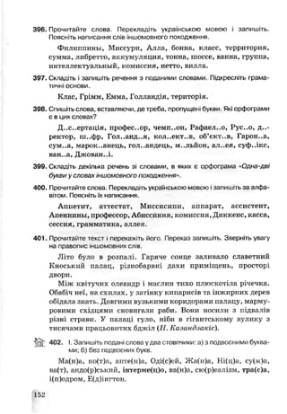 396. Прочитайте слова. Перекладіть українською мовою і запишіть.
Поясніть написання слів іншомовного походження.
Филиппины, Миссури, Алла, бонна, класс, территория,
сумма, либретто, аккумуляция, тонна, шоссе, ванна, группа,
интеллектуальный, комиссия, нетто, вилла.
397. Складіть і запишіть речення з поданими словами. Підкресліть грама­
тичні основи.
Клас, Грімм, Емма, Голландія, територія.
398. Спишіть слова, вставляючи, де треба, пропущені букви Які орфограми
є в цих словах?
Д..с..ерт ація, профессор, чемп..он, Р?фаел..о, Рус..о, ди­
ректор, ш..фр, Гол..анд..я, кол..єкт..в, об’єкт..в, Гарон..а,
сум..а, марокканець, голландець, м..,льйон, ал..еч, суф.лкс,
ван..а, Джован.л.
399. Складіть декілька речень зі словами, в яких є орфограма «Одна-дві
букви у словах іншомовного походження».
400. Прочитайте слова. Перекладіть українською мовою ізапишіть за алфа­
вітом. Поясніть їх написання.
А ппетит, аттестат, Миссисипи, аппарат, ассистент,
Апеннины, профессор, Абиссиния, комиссия, Диккенс, касса,
сессия, грамматика, аллея.
401. Прочитайте текст і перекажіть йоге Переказ запишіть. Зверніть увагу
на правоїj hc іншомовних слів.
Літо було в розпалі. Гаряче сонце заливало славетний
Кноський палац, різнобарвні дахи приміщень, просторі
двори.
Між квітучих олеандр і маслин тихо плюскотіла річечка.
Обабіч неї, на схилах, у затінку кипарисів та інжирних дерев
обідала знать. Довгими вузькими коридорами пачацу, марму­
ровими східцями сновигали раби. Вони носили з підвалів
різні страви. У палаці гуло, ніби в гігантському вулику з
тисячами працьовитих бджіл (Н . Казандзакіс).
i n t 402. І. Запишіть подан, слова у два стовпчики: а) з подвозними буква­
ми; б) без подвоєних букв.
Ма(н)а, но(т)а, анте(н)а, Оді(с)ей, Жа(н)а, Ні(ц)а, су(м)а,
ва(т), андо(р)ський, інтерме(ц)о, ва(н)а, сю(р)е£лізм, тра(с)а,
і(п)одром, Е(д)інгтон.
152
 