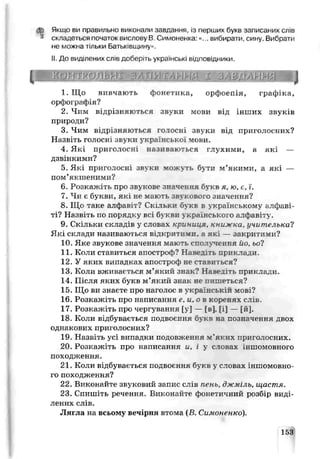 дь Якщо ви правильно виконали завдання, із перших букв записаних слів
* складеться початок єислову В. Симоненка:«... вибирати, сину. Вибрати
не можна тільки Батьк-віцину».
II. До виділених сліь доберіть українські відповідники.
р в н н н н ш ш ц
1. Що вивчають фонетика, орфоепія, графіка,
орфографія?
2. Чим відоізняються звуки мови від інших звуків
природи?
3. Чим відрізняються ГОТОСНІ ЗВУКИ від приголосних?
Назвіть г о л о с н і звуки української мови.
4. Які приголосні називаються глухими, а які —
дзвінкими?
5. Які приголосні звуки можуть бл ги м’якими, а які —
пом’якшеними?
6. Розкажіть про звукове значення букв я, ю, є, і.
7. Чи є букви, які не мають звукового значення?
8. Що таке алфавіт? Скільки букв в українському алфаві­
ті? Назвіть по порядку всі буквп ..краіяського алфазіту.
9. Скільки складів у словах криниця, книжка, учителька?
Які склади називаються відкрити ш. а які — закритими?
10. Яке звукове значення мають с и с _тѵ ч «.к е я йогьоі
11. Коли стариться апостроА? Навг^ть приклади.
12. У яких випадках апостроф не ставиться?
13. Коли вживається м’який знак? Наведіть приклади.
14. Після яких букв м’який знак не пишеться?
15. Що ви знаєте про наголос в українській мові?
16. Розкажіть про написання е,и,о в коренях слів.
17. Розкажіть про чергування [у] — Ґв], [і] — [й].
18. Коли відбувається подвоєнню букв на позначення двох
однакових приголосних?
19. Назвіть усі випадки подовження м'яких приголосних.
20. Розкажіть про написання и, і у словах іншомовного
походження.
21. Коли відбувається подвоєння букв у слонах іншомовно­
го походження?
22. Виконайте звуковий запис слів пень, джміль, щастя.
23. Спишіть речення. Виконайте фонетичний розбір виді­
лених слів.
Лягла на всьому вечірня втома {В. Симоненко).
153
 