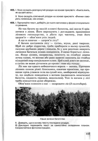 4 0 5 .1. Усно складіть розгорнутий роздум на основі прислів’я: «Книга вчить,
як на світіжить».
II. Усно складіть стягнений роздум на основі прислів’я: «Вчинки гово­
рять голосніше, ніж слова».
4 0 6 .1. Прочитайте текст, доберіть до нього заголовок у формі спонукально­
го речення.
Не так багато на нашій планеті багатств, які могли б зрів­
нятися з лісом. Його вирощують і доглядають працівники
лісового господарства, а дбати про чистоту, стан його
здоров’я — обов’язок усіх людей.
А що ж означає — здоров’я лісу?
Є багато шкідників лісу — гусінь, жуки, дикі тварини.
Щоб ліс добре п .дростав, треба прибирати в ньому сухостій,
галуззл зрубаних дереї і пеньків, бо у цих рештках зимують
личинки багатьох ксмах- шкідників. З ними борються лісни­
ки. Якщо лісник, наприклад, помітить на стовбурі дерева
яєчка гусені, то восени або рано навесні наносить на стовбѵр
кільцевий шар спеціа льного клею Цей к пєй дові о не затихає,
а гусінь не може дістатися до крони і гине від голоду.
Ліс має ще одного небезпечного ворога — вогонь. Прлчияи
лісових пожеж різні: блискавка, сонячне проміння, що про­
никає крізь уламки скла на сухий мох, необережні відвідува­
чі, що недбало поводяться з вогнем (залишають незагашені
багаття, кидають сірники, недопалки). Тож із вогнем у лісі
треба поводитися дуже обережно.
Обов’язок кожного з нас — охороняти ліс (З календаря).
Наше зелеке багатство
II. Доведіть, що в основу тексту покладено роздум
III. Докладно перекажіть текст за самостійно складеним планом.
Скористайтеся фотоілюстрацією.
135
 