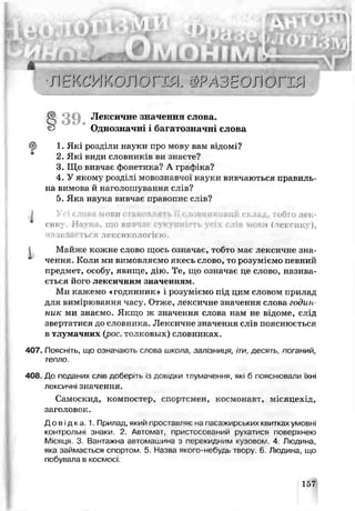 л , п - І Н ^ Ч
• J l Н К с Ш О Л ОГШ ФРАЗЕОЛОГІЯ
Лексичне значеннл слова.
Однозначн багатозна іні слова
1. Які розділи науки про мову вам відомі?
2. Як види словників ви знаете?
3. Що вивчає фонетика? А. графіка?
4. У якому розділі мовознавчої науки вивчаються правиль­
на вимова й наголошування слів?
5. Яка наука вивчає правопис слів?
. Усі слова мови становлять ь словниковий склад, тобто лек­
сику Н«ук . шо в: то і Гіегсик’ ),
ня tMsac ь*я лексикологією.
Майже кожне слово щось означає, тобто має лексичне зна-
* чення. Коли ми вимовляємо якесь слово, то розуміємо певний
предмет, особу, явище, дію. Те, що означає це слово, назива­
ється його лексичним значенням.
Ми кажемо «годинник» і розуміємо під цим словом прилад
для вимірювання часу. Отже, лексичне значення слова годин­
ник ми знаємо. Якщо ж значення слова нам не відоме, слід
звертатися до словника. Лексичне значення слів пояснюється
в тлумачних (рос. толковых) словниках.
407. Поясніть, що означають слова школа, залізниця, іти, десь^ь. поганий,
тепло.
408. До поданих слів доберіть із довідки тлумачення, які б пояснювала їхні
лексичні значення.
Самоскид, компостер, спортсмен, космонавт, місяцехід,
заголовок.
Довідка. 1. Прилад, який проставляє на пасажирських кьиткахумовні
контрольні знаки. 2. Автомат, пристосоьании рухатися поверхнею
Місяця. 3. Вантажна автомашина з перекидним кузовом. 4 Людина,
яка займається спортом. 5 Назва якого-небудь твору 6 Людина, що
побувала в космосі.
5 39
157
 
