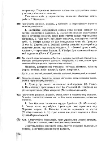 неприязну. Переносне значення слова стає зрозумілим лише
у зв’язку з іншими слонами.
Уживання слів у переносному значенні збагачує мову,
робить її образною.
419. Пропитайте речення Скажіть, у прямому чи переносному значенні
вжиті виділені слова
1 Гострими маленькими очима орел озирав низину на
багато кілометрів навколо. 2. Напасник-шуліка розгубився
вже в останній момент, коли його гострі пазурі торкнулися
дівчинки. 3. Тієї миті пес люто загарчав, показуючи гострі
зуби. 4. Гсстре слівце не раз доводилося чути від Грицька
(З те. М Трублаїні). 5. Осінній ліс був легкий і прозорий еід
золотого листя, що почгло опадали. 6. «Золоті руки в тебе,
хлопче», — промовив Василь. 7. У бабусі був маленький золо­
тий годинник (3 те. Є. Гуцала).
420. До кожної пари іменників доберіть із довідки потрібний прикметник.
Утворені словосполучення запишіть, п.дкресліть ті з них, у яких при­
кметники будуть ужиті в переносному значенні.
Машина, дисципліна; усмішка, погода; вбрання, хлоп’я;
форма, совість; небо, настрій; зброя, витримка.
Д о в і д к а : чистий, зелені-,й, теплий, залізний, безхмарний, сталевий.
421. Спишіть речення. Визначте, якими частинами мови виражені слова,
вжиті в переносному значенні.
1. Десь угорі тонко видзвонює жайворонок (Д. Ткач).
2. На світанку прокинувся степ (А. Головко). 3. Прийшла до
річки купатися срібна хмарина (М. Слабошпицький).
422. Прочитайте речення. Знайдіть слова, вжиті в переносному значенні.
Складіть і запишіть речення так, щоб ці слова ьживались у прямому
значенні.
1. Все бринить сивенька мудра бджілка (А. Малишко).
2. Сонце встає над обрієм і розкидає своє проміння над
Чорним морем. 3. Голосне птаство зірвалося з місця
(О. Пархоменко). 4. Ці гіркі слова ще довго звучали в його
душі (Марко Вовчок).
423. І. Прочитайте. Перекладіть текст українською мовою і запишіть.
Підкресліть слова, вжиті в переносному значенні.
С хрустального весеннего неба льются горячие солнечные
потоки. Снег потемнел и скоро растает.
160
 