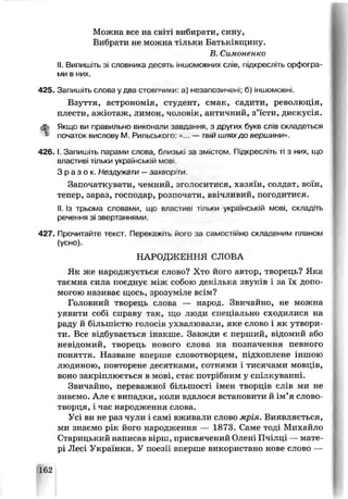 Можна все на світі вибирати, сину,
Вибрати не можна тільки Батьківщину.
В. Симоненко
II. Випишіть зі словника десять іншомовних слів, підкресліть орфогра­
ми в них.
425. Запишіть слова у два стовпчики: а) незапозичені; б) іншомовні.
Взуття, астронсмія, студент, смак, садити, революція,
плести, ажіотаж, лимон, чоловік, античний, з’їсти, дискусія.
ф Якщо ви правильно виконали завдання, з других букв слів складеться
» початок вислову М. Рильського: «... — тый шляхдо веріиини».
4 2 6 .1. Запишіть парами слова близькі за змістом. Підкресліть ті з них, що
властиві тільки українській мов..
З р а з о к . Нездужати —захвпр'ти.
Започаткувати, чемний, зголоситися, хазяїн, солдат, воїн,
тепер, зараз, господар, розпочати, ввічливий, погодитися.
II. Із трьома словами, ще властиві тільки українській мові, складіть
речення зі звертаннями.
427. Прочитайте текст. Перекажіть його за самостійно склаленим планом
(усно).
НАРОДЖЕННЯ СЛОВА
Як же народжуєт ься слово? Х^о його автор, творець? Яка
таємна сила поєднує між собою декілька звуків і за їх допо­
могою називає щось, зрозуміле всім?
Головний тьорецг. слова — народ. Звичайно, не можна
уявити собі справу так,, що люди спеціально сходилися на
раду й більшістю голосів ухвалювали, яке слово і як утвори­
ти. Все відбувається інакше. Завжди є перший, відомий або
невідомий, творець нового слова на позначення певного
поняття. Назване вперше словотворцем, підхоплене іншою
людиною, повторене десятками, сотнями ■тисячами мовців,
воно закріплює гься в мові, стає потрібним у спі ікуванні.
Звичайно, переважної більшості імен творців слів ми не
знаємо. Але є випадки, коли вдалося встачовити й ім’я слово-
творця, і час народження слова.
Усі ви не раз чу пи і самі вживали слово мрія. Виявляється,
ми знаємо рік його народження — 1873. Саме тоді Михайло
Старицький написав вірш, присвячений Олені Пчілці — мате­
рі Лесі Українки. У поезії вперше використано нове слово —
162
 
