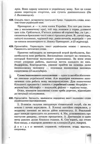 мрія. Воно одразу влилося в українську мову. Хоч пе слово
давно перетнуло сторіччя, але гучить дзвінкоголосо (За
І. Вихованцем).
428. Спишіть текст вставляючи пропущені букви, іпцкресліть слова, влас­
тиві тільки українській мові.
Прикарпат, я — з..лена казка України. Хто хоч раз гостю­
вав у мальовничому кргї, той переконався у справ .дливо^ті
цих слів. Стабляться, б’ються дзвінко об стрімкі бер .ги і роз­
сипаються бризкамч чисп. хвилі гірських річок. В .личні гори,
квітучі полонини, чар. іний пер..дзвін потоків, водограїв —усе
це ознаки непов горного п..йзажу Прикарпаття (З журналу).
429 Прочитаете. Перекладіть текст українською мовою і запишіть.
Підкресліть запозичені слова.
Приятно наблюдать за интересной игрой футболиста, бас­
кетболиста или регбиста. Восхищённо смотрят на гимнаста,
который блестяще выполняет упражнения. За всем э^им
стоит упорная работа. высокая мечта каждого из них.
Выдержка, благородство, умение прийти на помощь даже
незнакомому человеку — основная жизненная заповедь
спортсмена (3 календаря).
Слова іншомовного походження — один із засобів збагачен­
ня лексики української мови. Але надмірне вживання запо­
зичених сліз рибить мову малозрозумілою. Для позначення
б:льшості предметів і понять є українські слова: біографія —
життєпис, бібліофіл — книголюб, фіаско — поразка тощо.
Отже, вживати і н ш о м о е н і слова треба доречно, відповідно
до ситуації спілкування.
430. Прочитайте. Запишіть, замінюючи недоречно вж^ті іншомовні слова
українськими відповідниками.
1. 3-пом’ж галуззя випурхнув гігантський голуб, сів на
землю і почав воркувати. 2. Хлопці постійно сварилися, у
жодному питанні не могли дійти консенсусу. 3. Реальний
друг савжди приходить на допомогу., 4. Ми, домовившись про
наступне рандеву, почали прощатися. 5. Дистанцію в один
метр равлик долає близько години. 6. Сек’юриті, що стояв
біля входу, з підозрою дивився на х лопцір (3 учн. творів).
Д о в і д к а : великий, справжній, побачення, згода, відстань,
охоронець.
163
 