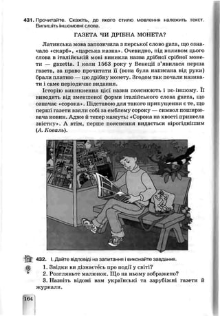 431. Прочитайте. Скажіть, де якого стилю мовлення належить текст.
Випишіть іншомовні слова.
ГАЗЕТА ЧЧ ДРІБНА МОНЕТА?
Латинська мова запозичила з перської слово gaza, що озка
чало «скарб», «парська казна». Очевидно, під впливом цього
слова в ixaj йській мов: виникла назва црібної срібної моне­
ти — gazetta. І коли 1563 року у Венеції з’явилася перша
газета, за право прочитати її (вона була н&писана від руки)
брали платню — цю дрібну монет у. Згодом так почали назива­
ти І саме періодичне видання.
Історію виникнення цієї назви пояснюють і по-j зшому. Її
виводять від зменшеної форми італійського слова gazza, що
означає «сорока». Підставою для такого припущення є те, що
перш: газети взяли собі за емблему сороку —символ поширю­
вача новин. Адже й тепер чажуть. «Сорока на хвост принесла
звістку». А втім, перше пояснення видається вірогіднішим
(А Коваль).
432. І. Дайте відповіді на запитання і виконайте завдання,
ф 1. Звідки ви дізнаєтесь про події у світі?
2. Розгляньте малюнок. Що на ньому зображено?
3. Назвіть відомі вам українські та заруб кні газети й
журнали.
164
 