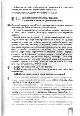 4.Розкажіть, які україномовн, дитяч^ газети й журнали ви
знаєте, які з них вам подобаються найбільше.
II. Склад ть і запишіть діалог «Мій улюблений журнал».
433. Прочитайте виразно текст 3 ясуйте за тлумачним словником значення
виділених слів. Дайте відповіді на псдан, запитання.
Є серед безмежних просторів край, де мріють у синій дали'
ні гори, буйні праліси. Там чути могутній шум гірського
потоку.
Інший край, інші звичаї... А с к і л ь к и особливостей життя
людей! їхня культура віддзеркалюється в мові, то цілком
природно чекати гам і слів, не таких, як скрізь. їх важко зро­
зуміти полтавцю, киянину . Щоправда, деякі з цих місцевих
слів стали загальновідомими. Адже вс знають, що таке трелі
біта, полонйна, верховина, коломийка. Та, мабуть, тільки
жителі Верховини користуються словами «план* (гірська
стежка), «вагаш» (дорога, якою ходять овечі отари), «бовчар»,
«бовгар» (пастух, що випасає корів), «флсяра» (сопілка).
Тільки там одягають кептар (короткий е и ш и т и й кожушок),
крисаню (бриль), катрінку (жіночий одяг на зразок плахти),
гачі (білі шгани) (За А Матвієнко).
1. Про яху місцевість ідеться в "ексті?
2. Які слова житетів Верховини важко зрозуміти без
пояснення?
3. Які із слів верховинців стали загальновідомими?
; Загальновживанії ї й ■ щ еупотребительнь/ми) назива­
ються гловс р1 jям мови: хата, донька, кінь,
холодний, бігти, дерев’яний.
Терм іни (рос. гермааы ) — це спеціальні слова, які вж ива­
ють для точного н; >ва ня наукових понять. Н априклад,
у математиці вживають тер міни рйдіус, діаметр, натуральне
число, у мовоінйг^т — артикль, оргЬоепія, присудок. Для
пояснення термінів існують спеціальні сіловняки: «Словник
літературознавчихтерм інів . «М едичнийсловник», «Словник
ю ридичних термінів» тощ о.
Професійними (ро трофсссиональными) нм. явають с лова,
що вживаються ли те б мовленні людей певної профрсії.
Загальновживан слова. Терміну.,
Професійна лексика. Діалектні слова
 