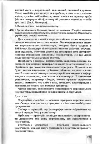 видний увесь — кориЇН..ВИЙ, ВЄЛ..ЧЄЗНИЙ, оповитий курявою.
Тепер комбайн уже нагадує не корабель, а танк — похилі пло­
щини, луск іта каб іа-башта, довга, схожа на гармату труба
(тільки повернута вб*к), а знизу обертається мотовило — ніби
гус..ниці (Зс А. Мальцем).
II. Визначте стиль ітип мовлення тексгу.
4 3 6 .1. Про питайте текст. Визначте стиль ітип мовлення З ’ясуйте значеиня
виділених слів і словосполучень, корсхтуючись довідкою. Перекладіть
українською мовою і запишіть.
Для множества людей в мире анг лийское слово «виндовс»
сегодня означает не только *окна ѵ Это операционная систе­
ма персонального компьютера, которая была создана в
1985 году. Благодаря ей сегодня вы можете работать, обучать­
ся и отдыхать, получить доступ ко ьсемирной сети Интернет,
которая объединяет миллионы компьютеров. Не так давно
люди могли только мечтать об этом.
Поработать с текстом, помещённом, например, в книге, вы
сможете при помощи сканера. Он введет текст в компьютер и
обработает пои помощи специальных про грамм. Пот ом можно
будет внести изменения, добарчть таблицы, выделить глав­
ное. В этом также помогут такие устройства введения инфор­
мации в компьютер, как мышь и клавиатура. В текстовых
редакторах, например «Ворд», можно красиво оформлять
тексты, изменяті что-либо в них, вставлять иллюстрации и
выводить на почать при помощи принтера.
Чтобы описать возможности совретіенногс персонального
компьют ера, понадобится не одна книга (3 журналу).
Д о в і д к а
Операційна сисп.ема — основна програма персонального
комп’ютера, яка даг змогу працювати з іншими необхідними
програмами.
Сканер — пристрій, що фотоірафує певне зображення чи
текст і пере/i ає його у комп'ютер.
Принтер — пристрій, який дає можливість роздруковуьа-
ти документи або іншу інформацію, що зберігається в
комп’ютері.
Текстов й реди стор — проірама персонального
комп’ютера, яка дає змогу працювати з текстом, виправляти
помилки тощо.
167
 
