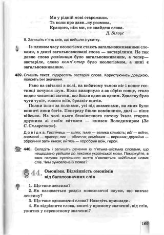 Ми у р цній mgbi старожили.
Та коли про давн..ну розмова,
Кращого, ніж ми, не знайдеш слова.
Д. Білоус
II. Запишіть п’ять слів, що вийшли з ужитку.
і Із плином часу неологізми стають загальновживаними сло­
вами. а деякі загальновживані слова — застарілими. Не так
давно слово рахівниия було загальновживаним, а тепер—
застар: ле, слово комп’ютер було неологізмом, а нині є
загальновживаним.
439. Спиші гь текст. п,дкресліть застарілі onoda. Користуючись доьідкою,
поясніть їхні значення
Рано на свіганн' в полі, на вибитому тьмою ніг і копит гос­
тинці почувся шум. Коли визирнуло з за обрію сонце, стало
видно численні затн и , що йш ли один за одним. Здалеку було
чути туп'. г, голоси вбїв, брязк, гщитів.
Полки ішли за полками, усі під знаменами, на яких були
вишиті лики богів. Попереду йшли комонники, далі — піше
військо. На чолі цьо^о безкінечного потоку їхала старша
дружина зі своїм витязем — князем Володимиром (За
С. Скляренком).
Д о в і д к а Гост'/інець — иілях: тьма — велика кількість; вбї — воїни,
знамено — прапор; лик — обличчя; комонник — зершник дружина —
збройний загін князя; вй^язь — хоробрий воїн, герой.
& 440. Складіть j запишіть реиення із п’ятьма-шістьма словами, що
нешодавно увійшли до лексики української' мови. Поміркуйте, в
яких галузях суспільного життя з'являється найбільше нових
слів. Чим зумовлена жпоява?
Омоь [ми. Відмінність омонімів
від багатозначних сіів
<£) 1. Що таке лексика?
2. Як називається розділ мовознавчої науки, що виьчає
лексику?
3. Що таке однозначні слова? Наведіть приклади.
4. Як відрізнити слова, вжиті у прямому значенні, від слів,
ужитих у переносному значенні?
169
 
