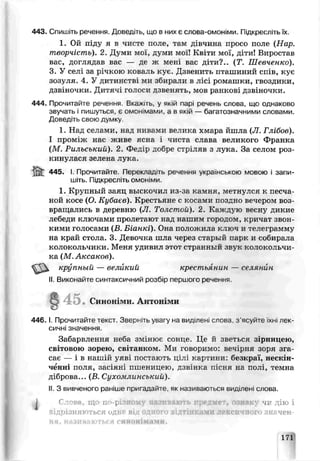 443. Спишіть речення. ДОЄЄДіГЬ, ЩО В НИХ ЄСІ.ОВа-ОМОНіМИ. ГііДКреСЛіТЬЇХ.
1. Ой хтѵду я в чисте поле, гам дівчина просо поле (Нар.
творчість). 2. Думи мої, думи мої! Квіти мої, діти! Виростав
вас, доглядав вас — де ж мені вас діти?.. (Т. Шевченко).
3. У селі за річкою коваль кує. Дзвеншь пташиний спів, кує
зозуля. 4. У дитинств ми збирали в лісі ромашки, гвоздики,
дзвіночки. Дптяч: голоси дзвенять, мов ранкові дзвіночки.
444. Прочитайте речення. Вка>. гь, у якій парі речень слова, що однаково
звучать і пишуться, є омонімами, а в якій — багатозначними словами.
Доведіть свою думку
1. Над селами* над нивами велика хмара йшла (JI. Глібов).
І проміж нас живе ясна і чиста слава великого Франка
(М. Рильський). 2. Федір добре стріляв з лука За селом роз­
кинулася зелене лука.
ч45. І. Прочитайте Переклад ть речеиня українською мовою і запи­
шіть. Підкресліть ОМОНіМИ.
1. Крупный заяц выскочил из-за камня, метнулся к песча­
ной косе (О. Кубаьв). Крестьяне с косами поздно вечером воз­
вращались в деревню (JI. Толстой). 2. Каждую весну дикие
лебеди ключами пролетают над нашим городом, кричат звон­
кими голосами (.8. Біанкі). Она положила ктюч и телеграмму
на край стола. 3. ДеЕочка шла через старый парі; и собирала
колокольчики. Меня удивил этот странный звук колокольчи­
ка (М. Аксаков).
4 4 6 .1. Прочитайте текст. Зверніть увагу на виділені слова з’ясуйте їхні лек­
сичні значення.
Забарвлення неба змінює сонне. Це й зветься зірницею,
світовою зорью, світанком. Ми говоримо: вечірня зоря зга
сає — і в нашій уяві постають цілі картини: безкраї, нескін­
ченні поля, засіяні пшеницею, дзі ,.нка пісня на полі, темна
діброва... (В, Сухомлинський).
II. З вивченого раніше пригадайте як називаються виділені слова.
Гл^ні щ по-p т1 леї чг дію і
крупный — великий крестьянин — селянин
II Виконайте синтаксичний розбір першого речення
4 5 • Синон ми. Антої ми
идрізняються одне влд ами лексичн ЇЧЄН-
171
 