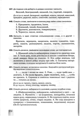 447. До пзданих слів доберіть із довідки синоніми ізапишіть.
Веселий, безстрашний, низький, іти, варячий, говорити.
Д о в і д к а : малий, безжурний, хоробрий, мовити, пекучий, невисокий,
крокувати рад.сний, казати, спекотний, сміливий, пересуватися,
448. Спишіть слова, заміиюючи в кожному ряду зайве слово синонімом
1. Працювати, трудитися, їхати.
2. Близький, тихий, безшумний.
3. Дружити, допомагати, товаришувати.
4. Чорногуз, чапля, лелека.
449. Запишіть в один стовпчик спільнокореневі слова, а в другий —
синоніми.
Кричати, верещати, закричати, волати: гомоніти, гово
рити, казати, розказувати; палати, гор ти. палахкотіти,
загоріти.
450. Спишіть речения, замінюючи синонімами слова, що повторюються.
1. Швидкий поїзд із неймовіоною швидкістю промчав повз
нас. 2. Ішов дощ, коли діти йшли зі школи ' помітили Петра,
який швидко йшов на станпію. 3. Хто добре вчиться, той
залишить у школі доору згадку про себе. 4. Спочатку загорі­
лася солома, а згодом заюрілася й поь.ѵгка б4тя хати.
451. Спишіть загадки вставляючи синоніми. Виконайте синтаксичний роз­
бір виділених словосполучень.
1. ..., палає і втоми не знає. 2. Реве, ..., куди треба вам —
домчить. 3. По полю бродить,, зерно молотить, жне, ..., хліба
не просить. 4. Сережки я повісила тонесенькі такі і радісно
та ... і отуюсь до весни.
Д о в ід ка: і арчить горить, сесело, ко си ть
В і д г а д к и , 'є ґ ін о о внигпьіЛі 'ниеділіох 'єєеаад
452. Спишіть речення, вибираючи із синонімів у дужка- потрібне слово.
1. (Найкоштовніше, найдорожче, найціньіше) у світі — це
людина. 2. Мужність — це (справжня, непідробна, істинне)
краса духу, переконань і вчинків. 3. Не годиться сид. ги, коли
стоїть (доросла, літня, стара) людина- 4. Не слід заходити в
суперечку з (шаноъчими, поважними, видатними) людьми
{За Ь. Сухомлинським).
172
 