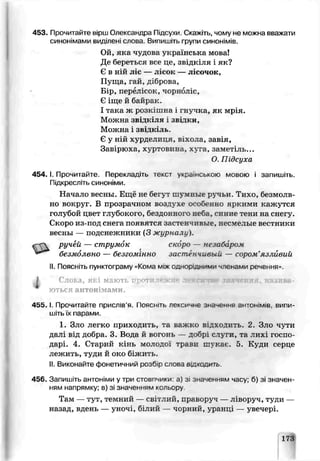453. Прочитайте ырш Олександра Підсухи. Скажіті чому не можна вважати
синонімами виділені слова Випишіть групи синонімів.
Ой, яка чудова українська мова!
Де береться все це, зг дкіля і як?
Є в НІЙ J'іс — ЛіСОК— лісочок,
Пуща, гай. діброва,
Б_р, перелісок, чорноліс,
Є іще й байрак.
І така ж розкішна і гнѵчка, як мрія.
Можна звідкіля і звіді и,
Можна і звідкіль.
Є у ній хурделиця, віхола, завія,
Завірюха, хуртовина, хуга, заметіль...
О Підсуха
154. І. Прочитайте. Перекладіть текст українською мовою і запишіть.
Підкресліть синоніми.
Начало весны. Ещё не бегут шу: :нке ручьи Тихо, безмолв­
но вокруг. В прозрачном воздухе особенно яркими кажутся
голубой цвет глубокого, бездонного неба, синие тени на сне гу.
Скоро из-под снега появятся застенчивые, несмелые вестники
весны — подснежники (3 журналу).
ручей — струм'к скоро — незабаром
безмолвно — безгомінно застенчивый — сором’язш вий
II. Поясніть пунктограму «Кома між однорІдними членами речення».
і Слоьа, яг і мають п '' > -• -.тн
ються антонімами.
4 5 5 .1.Прочиїайіе прислів’я. Поясніть лексичне значення антонімів, випи­
шітьїх парами.
1, Зло легко приходить, та важго відходить. 2. Зло чути
дал від доора. 3. Вода й вогонь — добрі сіуги, та лихі госпо­
дарі. 4. Старий кінь молодої трави пг кас. 5. Куди серце
лежить, туди й око біжить.
II.Виконайте фонетичний розб-р слова в и х о д и т ь .
456. Запишіть антоніми утри стовпчики: а) зі значенням часу; о) зі значен­
ням напрямку; в) зі значенням кольору
Там — тут, темний — світлий, праьоруч — ліворуч, туди —
назад, вдень — уночі білий — чорний, уранці — увечері.
173
 