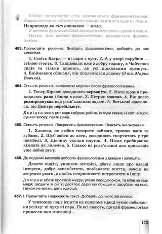 I Стійкі ело
фразеологізм
Г-Т" К Ч Я слів і
VfI(
іваютьгя фразеологізмами.
ж на зам’нити одиг деловом.
Наприклад: як к^т паплакав — мало.
У реченні фразеологізми завжди вв&гутайСкгь о д ї т '.м ч л е н о м .
Наука, яка вивчає фразеологізми, називається фразео­
логією.
463. Прочитайте речення. Знайдіть фразеологізми, доберіть до них
синоніми.
1. Сгоітъ Катря — ні пари з вуст. 2. А у дворі парубків —
стіною стоять. 3. Танцювали вже з добру годину, а Чайченко
сидів та тільки дививсь, як усі підковками крешуть.
4. Впіймавши облизня, він поплентався додому (3 те. Марка
Вовчка).
464. Спишіть речення, замінюючи виділені слова фразеологізмами.
1. Тепер ЮркоЕ доводилось червоніти. 2. Мати щодня про­
кидалась рано і йшла в поле. 3. Пегрик мовчаь. 4. Він довго
розмірковував над розв’язанням задачі. 5. Батькові здавало­
ся, що Дмитро перебільшує.
Д о в і д к а : мов у рот води набоав; робить із мухи слона; ні світ ні зоря;
сушив голову; пекти раків.
465. Спишіть речення. Підкресліть фразеологізми. Поясыть їхні значення.
1. Хлопець не любив говорити зайвого, тримав язик за
зубами. 2. Щоб зайти до хаги, доводилось скорчитись у три
погибелі. 3. Д: ччину охопив смуток. 4. Після прибирання
кімната як лялечка. 5. Славко на розв’язанні цих прикладів
уже набив руку.
466. До поданих висловів добер ть фразеологізми з довідки . запиши ь.
Давати ь дсіч, уникати зустрічі, дбати лише про власні
інтереси, добре запам’ятати, пезбавияти житія, зовсім не
звертати уваги, з якоїсь неприємності потрапляти в іншу.
Дові дка: дбати про свою шкуру; утікав перец вовком, та впав на вед­
медя; зводити зі світу: десятою дорогою обходили; зарубати на носі;
і вухом не вести; дати відкоша
4 6 7 .1. Прочитайте і перекажіть текст. Доберіть до нього заголовок.
У тривожну пору іспитів на коленому кроці чуємо побажан­
ня успіху: ні пуху ні пера. Яе всі знають, що цей фразеологізм
принесли нам мисливці...
 