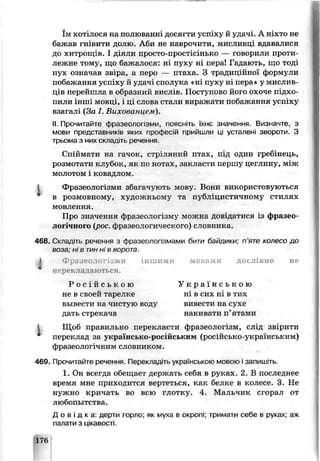 їм хотілося на полюваны досягти усі ху й удачі. А ніхто не
бал :ав гнівити долю. Аби не наврочити, мисливці вдавалися
до хитрощів. І діяли просто-простісінькс — говорили проти­
лежне топу, що бажалося: ні пуху ні пераі Гада ють, що тоді
пух означав звіра, а перо — птаха. З традиіійної Формули
побажання успіху й удачі сполука «ні пуху ні пера » у мислив­
ців перейшла в образний вислів. Поступово його охоче підхо­
пили інші мовці, і ці слова стали виражати побажання успіху
взагалі (За І. Вихованцем).
II.Прочитайте фразеологізми, поясніть їхнє значення. Визначте, з
мови представників яких поофесій прийшли ці усталені звороти. З
трьома з них складіть речення.
Спіймати на гачок, стріляний птах, під один гребінець,
розмотати клубок, як по ноѵах, закласти першу цеглину, між
молотом і ковадлом,
і Фразеологізми збаїачують мову. Вони використовуються
в розмовному, художньому та публіцистичному стилях
мовлення.
Про значення фразеологізму можна довідатися з фразео­
логічного {рог. фразеологического) словника.
468. Склад'ть речення з фразеологізмами бити байдики: п’яте хепесо до
воза; ні в тиннів ворота
1 Фр: jev-ior: ми іншими мовами дослівно не
Щсб правильно перекласти фразеологізм, слід звірити
переклад за українсько-російським (ро( .йсько-украшським)
фразеологічним словником.
469. Прочитайте речення Перекладіть українською мовою і запишіть.
1. Он все гда обещает держать ссбя в руках. 2. В последнее
время мне приходится вертеться, как белке в колэсе. 3. Не
нужно кричать во всю глотку. 4. Мальчик сгорал от
любопытства.
Д о в і д к а : дерти горло; як муха в окропі; тривати себе в руках- аж
палати з цікавості.
11 ерекладаються.
Р о с і й с ь к о ю
не в своей тарелке
вывести на чистую воду
дать стрекача
У к р а ї н с ь к о ю
ні в сих ні в тих
вивести на сухе
накивати п’ятаии
176
 