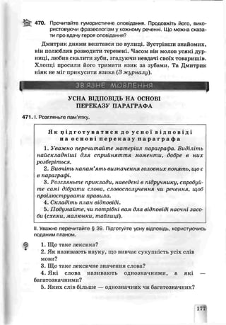 470. Прочитайте гумористичне опоь.дання. Продовжіть його, вико­
ристовуючи фразеолопзм у кожному реченні. Що можна с :аза-
ти про вдачу героя оповідання?
Дмитрик дчяыи вештався по вулиці. Зустрівши знайомих,
він полюбляв розводити теюевені. Часом і 'н молов усякі дур­
ниці, любив скалити зуби, згадуючи невдачі своїх товаришів.
Хлопці прогини його тримати язик за зубами. Та Дмитрик
ніяк не міг прикусити язика (3 журналу).
ЗВ ЯЗ НЕ ЛОВЛЕННЯ
УСНА ВІДІІОВ1, (Б НА ОСНОВІ
ПЕРЕКАЗУ ПАРАГРАФА
471. 1 Розгляньте пам’ятку.
Як п: у г о т у в а т и с я до у с н о ї в і д п о в і д і
на о с н о в і п е р е к а з у п а р а г р а ф а
1. Уважно перечитайте матеріал параграфа. Видічіть
найскладніші для сприйняття моменти, добре в них
розберіться.
2. Вивчіть напам’ять визначення головних понять, що є
в параграфі.
3. Розгляньте приклади, наведені в підручнику, спробуй­
те самі дібрати счова, словосполучення чи речення, щоб
проілюструвати правила.
і. Складіть план відповіді.
5. Подумайте, чи потрібні вам для відповіді наочні засо­
би (схеми, малюнки, таблиці).
II.Уважно перецмтайте § 39 Підготуйте усну в ід п о в ід ь ,, користуючись
поданим планом.
6) 1. Що таке лексика?
2. Як називають науку, що визчає сукупність уиїх слів
мови?
3. Що таке лексичне сначення слова?
4. Які слова називають однозначними, а які —
багатозначними?
5. Яких сл з більше — однозначних чи багатозначних?
177
 