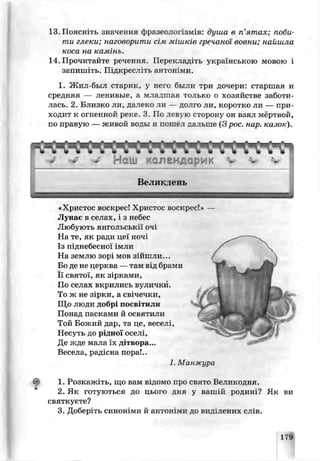 13. Поясі.±ть значення фразеологізмів: душа в п’ятах; поби­
ти глеки; наговорити сім мішків гречаної возни; найшла
коса на камінь.
14. Прочитайте речення. Перекладіть українською мовою і
запишіть. Підкресліть антоніми.
1. Жил-был старик, у него были три дочери: старшая и
средняя — ленивые, а младшая тотіько о хозяйстве заботи­
лась. 2. Близко ли, далеко ли — долго ли, коротко ли — при­
ходит к огненной реке. 3 По левую сторону эн взял мёртвой,
по правую — живой воды и пошёл дальше (3 рос. нар. казок).
«Христос воскрес! Христос воскрес!» —
Лунає в селах, і з небес
Любують янгольськії очі
На те, як ради цеї ночі
Із піднебесної імли
На землю зорі мов зійшли...
Бо де не церква — там від брами
Її святої, як зірками,
Пс селах вкрились вулички.
То ж не зірки, а свічечки,
Що люди добрі посвітили
Пона ц пасками й освятили
Той Божий дар, та це, веселі,
Несуть до ш дноі оселі,
Де жде мала їх дітвора...
Весела, радісна пора!..
І. Манжура
1. Розкаялт ь, тцо вам відомо про свято Великодня.
2. Як готуються до цього дня у вашій роцині? Як ви
святкуєте?
3. Добер'гь синоніми й антоніми до виділених слів.
179
 
