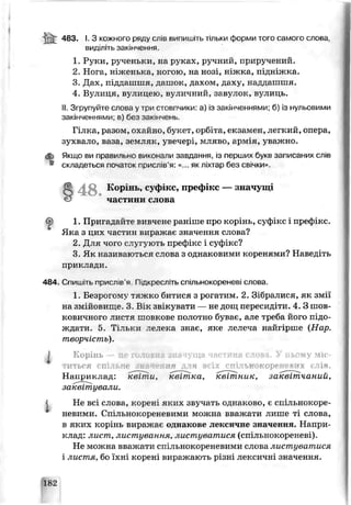 Й : 4вз- ’•З кожного ряду слів випишіть тільки форми того самого слова
виділіть закінчення.
1. Руки, рученьки, на руках, ручний, приручений.
2. Нога, ніженька, ногою, на нозі, ніжка, підніжка.
3. Дах, піддашшя, дашок, дахом, даху, наддашшя.
4. Вулиця, вулицею, вуличний, завулок, вулиць.
II.Згрупуйте слова у три стовпчики: а) із закінченнями; б) із нульовими
закінченнями, в) без зсюнчень.
Гілка, разом, охайно, букэт, орбіга, екзамен, легкий, опера,
зухвало, ьаза, земляк, увечері, мляво, армія, уважно.
<*г Якшо ви правильно виконали завдання, із перших букв записаних слів
• скламеться початок прислів'я: «... якліхтар без св/чки».
S 4 8 . Корінь, суфікс, префікс — значущі
частини слова
?
1. Пригадайте вивчене раніше про корінь, суфікс і преф.кс.
Яка з цих частин виражає значення слова?
2. Для чого слугують префікс і суфікс?
3. Як називаються слова з однаковими коренями? Наьедіть
приклади.
484. Спишіть прислів'я Підкресліть спільнокореневі слова.
1. Безрогому тяжко битися з рогатим. 2. Зібралися, як змії
на змійовище. 3. Вік звікувати — не дощ пересидіти. 4. З шов
ковичного листя шовкове полотно буває, а те треба його підо­
ждати. 5. Тільки лелека знає, яке лелеча найгірше {Нар.
творчість).
Корінь — пе головна значуща частина слова. У цьому міс­
іт ь с я спільне значення для всіх спільно кореневих слів.
Наприклад: квіт,їй, квітка, квітник, заквітчаний,
заквітували.
Не всі слова, корені яких гвучать однаково, є спільнокоре-
невими. Спільнокореневими можна ьважати лише ті слова,
в яких корінь виражає однакове лексичне значення. Напри­
клад: лист, листування, листуватися (спільнокореневі).
Не можна вважати спільнокореневими слова листуватися
і листя, бо їхні корені виражають різні лексичні значення.
і
182
 