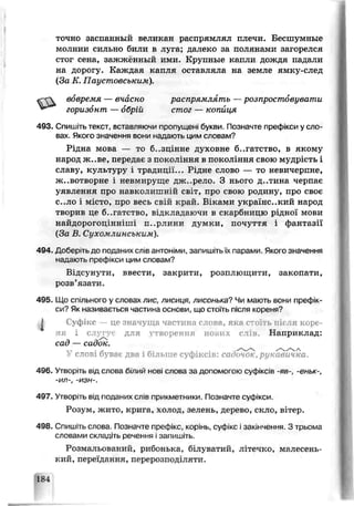 точно заспакный великан распрямлял плечи. Бесшумные
молнии сильно били в луга; далеко за полянами загорелся
стог сена, зажжьнный ими. Крупные капли дождя падали
на дорогу. Каждая капля оставляла на земле ямку-след
(За К. Гіаустовсъким).
вовремя — вчасно распрямлять —розпростовувати
493. Спишіть текст, вставляючи пропущені букви. Позначте префікси у сло­
вах. Якої о значення вони надають цим словам?
Рідна моьа — то б..зцінне духоьне б..гатство, в якому
народ ж.-ве, передає з покоління в покоління свою мудрість і
славу, культуру і традиції... Рідне слово — то невичерпне,
ж..вотворне і невмируще дж. рело. З нього д..тина черпає
уявлення про навколишній світ, про свою родину, про своє
с..ло і м: то, про весь свій край. Віками український народ
творив це б-.гатство, відкладаючи в скарбницю рідної мови
найдорогоцінніші п..рлини думки, почуття і фантазії
(За В. Сихомлинським).
494„ Доберіть до поданих слів антоніми запишітьїх парами. Якого значення
надають префікси ци.и словам?
Ьідсунути, ввести, закрити, розплющити, закопати,
розв’язати.
495. Що спільного у словах лис, лисиця, лисонька? Чи мають вони префік­
си? Як називається частина основи, що стоїть після кореня?
І Суфікс —це значуща частина слова, яка стоїть пи ія коре­
ня і слугує для утворення нових п ів . Наприклад:
сад — садок.
У слові буваї два і більше суфіксів: саоочок, рукавичка.
496. Утворіть від слова білий нові слова за доі юмогою суфіксів -яв-, -еньк-
-И Л -, -ИЗН -.
497. Утворіть від поданих слів прикметники. Позначте суфікси.
Розум, жито, крига, холод, зелень, дерево, скло, вітер.
498. Спишіть слова. Позначте префікс, корінь, суф.кс і закінчення. З трьома
слоєами складіть речення ізапишіть.
Розмальований, рибонька, (члуватик, літечко, малесень­
кий, переі, ання, перерозподіляти.
горизонт — обрій стог — копиця
 