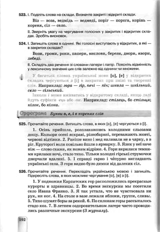 523, І. Под'піть слова на склади. Визначте закриті і відкриті склади.
Віз — воза, ведмідь — ведмеді, поріг — порога, корінь —
кореня, сіл — село.
II. Зверніть увагу на чєріування голосних у закритих і відкритих скла­
дах Зробіть висновок.
5 2 4 .1. Запишіть слова в однині. Які голосні виступають у відкритих, а які —
в закритих складах?
Вози, громи, роки, папери, вислови, берези, двсри, явори,
лебеді.
II. Складі гь два речення зі словами папери іпапір. Поясніть відмінність
у лексичному значенні цих слів залежно від однини чи множини
У багатьох словах української мови [о], [е] у відкритих
Складах чергуються ^ [і] в закрити:-: при зміні та творенні
«ив. Наприклад: гора — гір, печі — піч; школа — шкільний,
село — сільський.
Інколи і може вживатись відкритому складі, якщо да іі
дуть суфікси -ець або о/r Наприклад: стілець, бо стільия,
кілок, бо кілка.
Бу кви о ,е .і в коренях слів
525. Прочитайте речення. Випишіть слова, в яких [о], [е] чергуються з [і].
1. Осінь прийшла, розплакавшись холодними сльозами
дощу. Кольори осені яскраві, різнобарвні, переважають жовті,
червоні відтінки. 2. Раніше вино і мед наливали не в чарку, а в
ріг. Круторогі воли повільне йшли з ярмарку. 3. Язик у неї наче
ніж — слово скаже, як ножем від{ іже. 4. Гори вкрилися темни­
ми крилами ночі, ста до тихо. Тільки холодні гірськ струмочки
дзюрчали вдалині. 5. І справді гарно і чьщрно виглядають
українські сяла. З гори видно було димки від далеких сіл.
526. Прочитайте речення. Перекладіть українською мовою і запишіть.
Підкресліть слова, в яких можливе чергування [о], [е] з [і].
1. У подножия Карпатских гор расположились прекрасные
курорты и здравницы. 2. Во время экскурсии мы посетили
село Ивана Франко. 3. Я так устала, чте не чувствовала ни
рук, ни ног. 4. На столс в вазе лежали яблоки, груши, сливы.
5.Тихо шумят боры за рекой. 6. По склонам горы рассыпалось
стадо коз. 7. В летнем оздоровительном дагере часто проводи­
лись различные экскурсии (3 журналу).
192
 