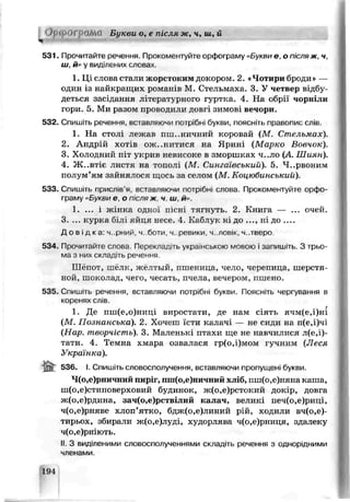 0 р Ofi ЙМЙ Букви о. е після ж, ч, ш, й
ч
531. Прочитайте речення- Прокоментуйте оофограму «Букви е, о після ж, ч,
ш й» у виділених слова/
1. Ці слова стали жорстоким докором. 2. «Чотири броди» —
один id найкращих романів М. Стельмаха. 3. У четвер відбу­
деться засідання літературного гуртка. 4- На обрії чорніли
гори. 5. Ми разом проводили довгі зимов івечори.
532. Спишіть речення, вставляючи потрібні букви, поясніть правопис слів.
1. На столі лежаь пт..ничний коровай (М Стельмах).
2. Андрій хотів ож..нитися на Ярині (Марко Вовчск).
3. Холодний п і т укрив неяисоке в зморшках ч..ло (А Шиян).
4. Жовтіє листя на тополі (М. Сингаівський). 5. Ч..рвоним
полум’ям зайнялося щось за селом (М. Коцюбинський).
533. Спишіть поислів я, вставляючи потрчімі слова. Прокоментуйте орфо­
граму «Букви Є, О ГСЛЯ ж. ч ш й».
1. ... 1 ж^дка одної пісні тягнуть. 2. Книга — ... очей.
3. ... курка З’л яйця нгсе. 4. Каблук ні до ..., ні д о __
Д о в ід ка. ч. рний, ч боти ч. речики, ч..ловік, ч.тверо
534. Прочитайте слова. Перекладать украінською мовою і запишіть. З трьо­
ма з них складіть речення.
Шёпот, шелк, желтый, *тшеница, чело, черепица, шерстя­
ной, шоколад, чего, чесать, пчела, вечером, пшено.
535. Спишіть речення, вставляючи потрібні букви. Поясн.ть чергугаиня в
КОреНЯХ СЛіВ.
1. Де пш(е,о)ниці виростати, де нам сіять ячм(е,і)ні
(М. Познанська). 2 Хочеш їсти калачі — не сиди на п(е,і)чі
(Нар. творчість). 3. Маленькі птахи ще не навчилися л(о,і)-
тати. 4. Темна хмара озвалася гр(о,і)мом гучним (Леся
Українка).
536. І. Спишіть словосполучення, вставляючи пропушені букви.
Ч(о,я)рничний пирг, пш(о,е)ничні йхлі6, пш(о,е)няна каша,
ш(о,е)стиповерховий будинок, ж(о,е)остокий докір,, довга
ж(о,е)рдина, зач(о,е)рствілий калач, великі печ(о,е;ркці,
ч(о,е)рг*яге хлоп’ятко, бдж(о,е)линий рій, ходили вч(о,е)-
тирьох, збирали ж(о,е)луді, худорлява ч(о,е)рниця, здалеку
ч(о,е)ркіють
II. З вид'леними словосполученнями складіть речення з однорідними
членами.
194
 