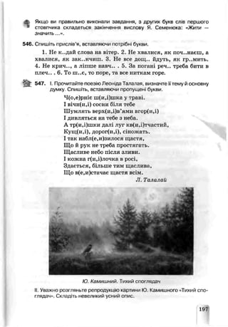 Якщо ви правильно виконали завдання, з других буке слів першого
стовпчика складетеся закінчення вислоьу Я. Семенюка: «Жи^и —
значить...».
54Є. Спишіть прислів’я, вставляючи потрібні букви.
1. Не к..дай слова на вітер. 2. Не хвалися, як починаєш, а
хвалися, як викінчиш. 3. Не все дощ., йдуть, як гр..мить.
4. Не крич.., а ліпше навч.. . 5. За погані реч.. треба бити в
плеч.. . 6. То ш..є, то поре, та все ниткам горе.
-fct 647. І. Прочитайте поезію Леоніда Тапапая. визначте їїтему й основну
думку. Спишіть, вставляючи пропущені букви.
Ч(о,е)рніє ш(и,і)шка у траві.
І вічнГи.і) сосни біля тебе
Шумлять верх(и,і)в’ями В^ОРіИ.і)
І дивляться на тебе з неба.
А тр(и,і)шки далі луг кв(и,і)тчастий,
Кущ(и,і), дорог(и,і), сіножать.
І так набл(е,и)зилося шастя,
Що й рук не треба простягань.
Щасливе небо після зливи.
І кожна г(и,і)лочка в росі,
Здається, більше тим щаслива,
Що в(е,и)стачає щастя всім.
JI. Тали чай
Ю Камишний. Тихий спогпядач
II. Уважно розгляньте репродукцію картини Ю Камишного «Тихий спо­
глядач». Складіть невеликий усний опис.
197
 