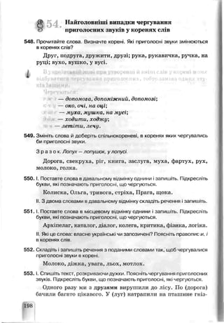 Найголовніші випадки чергуванн и
приголосних звук'-*у к о б є н я х сл ів
548. Гірочигайте слова Визначте корені. Які приголосні звуки змінюються
в коренях слів?
Друг, подруга, дружити, друзі; рука, рукавичка, ручка, на
руці; вухо, вушко, у вусі.
— дипомога, допоміжний, допомозі;
— око, очі, на оці;
— муха, мушка, на мусі;
— ходити, ходжу;
— летіти, лечу.
549. Змініть слова й доберть спільнокореневі. ь коренях яких чергувались
би приголосні звукі*.
З р а з о к . Лопух —логушок, улОі іусі
Дорога, свекруха, ріг, книга, заслуга, муха, фартух, рух,
молоко, голка
5 5 0 .1. Поставте слова в давальному відмінку однини ізапишіть. Підкресліть
букви, які позначають приголосні, що чергуються.
Колиска, Ольга, тривога, стріха, Прага, щока.
І!. З двома словами в давальному відмінку складіть речення і запишіть.
5 5 1 .1. Поставте слова в місцевому відмінку однини і запишіть. Підкресліть
букви, які позначають приголосні, що чергуються.
Архіпелаг, ка галог, діалог, колега, критика, фізика, логіка
II. Які це слова: власне українські чи запозичені? Поясніть правопис и, і
в коренях слів.
552. Скпадггь ізапишіть речэння з поданими словами так, щоб чері увалися
приголосні зьуки в кореиі.
Молоко, діжка, увага, льох, мотлох.
5 5 3 .1. Спишітьтекст, розкриваючи дужки. Поясніть чергування приголосних
звуків. Пдкресліть букви, що позначакгь приї олосні, які чергуються.
Одного разу ми з друзями вирушили до лісу. По (дорога)
бачили багато цікавого. У (луг) натрапили на пташине гніз-
і
198
 