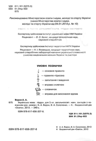 УДК 811.161.2(075 3)
ББК 81,2Укр-922
В75
Рекомендовано Міністерством освіти і науки, молоді та спорту України
{наказ М,ністеоства освіти і науки,
молоді таспорту Укра-ни від 04.01.2013 р. № 10)
а м л д н с з а р а х у н о к д е р .ж л а ч и х к о ш т ів т р о д а ж з а б о р о н е н о
Експертизу здійснював Інститут української мови НАНУкраїни
Рецензент —В. О. Балог, кандидат філологічних наук,
науковий співробітник
Експертизу здійснював Інститут педагогіки НАПНУкраїни
Рецензент —Н. І. Яновицька, кандидат педагогічних наук,
науковий співробітник лабораторії навчання українськоїсловесності
у школах національних меншин України та діаспори
УМОВНІ ПОЗНАЧКИ
І — основне правило
j — правило-підказка
^ — запитання і завдання
^ — вправа з ключем
— словничок
— вправа для виконання вдома
Ворон А. А.
В75 Українська мова : підруч. для 5 кл. загапьноосвіт. навч. закладів з на­
вчанням рос. мовою / А. А. Ворон, В. А. Солопенко. — К. : Видавничий дім
«Освіта», 2013. —240 с.
ISBN 978-617-656-207-8.
УДК 811.161.2(075.3)
ББК 81.2Укр-922
ISBN 978-617-656-207-8
© А. А. Ворон, В. А. Солопенко, 2013
© Видавничий дім «Освіта», 2013
 