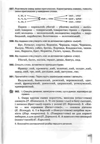 G57. Розгляньте схему зм т приголосних. Користуючись схемою, поясніть
зміни приголосних у наведених словах,
Париж — паризький; убогий — убозтво; залісся — залісь-
кий; товариш — товариський, товариство; гірник — гірниць­
кий; молодець — молодецький, молодецтво; парубок — пару­
боцький, парубоцтво; Золотоноша — золотоніський.
558. Від поданих слів утворіть нові за допомогою суфікса -ськ(ий)
Буг, Устилуї, киргиз, Вороніж, Черкаси, тюрк, Черемош,
Калуш, Тбілісі, узбек, Іршнь, Хортиця, Владивосток, чинов­
ник, Карпати, брат, Норвеї я, Галич, чуваш, Полісся.
559. Від поданих слів утворіть нові за допомогою суфікса -ств(о).
Убогий, баї ач, ка: ’ка, герцог, ливак, боягуз, люд.
560. Спишіть слова, вставляючи пропущені букви.
Францѵ .кий, кременчу..кий, золотоні..кий, солдат..кий,
завод..кий, гре..кин, досллдни..кий, заступни..тьо.
561. Прочитайте слова Переклалть укра.нською мовою і запишпь.
Калужский, бахмачский, рижский, воронржский, одес­
ский, французский, дамасский, цюрихский, устилужекий,
криворожский.
562. І. Спишіть речення, записуючи слова, що вдужках, відповідно до
1. Озера круюм гая :и поростуть, веселим (птах+ством)
ожиЕуть (Т. Шевченко). 2. Ті очі (юнакі-ські) я бачу сьогодні,
і потиски (брат+ські) горять л долоні уП. Воронько). 3. «Кві­
ти — моє справжнє (багат-'-ство)*, — сказала дівчина
(К. Білокур). 4. І в боротьбі з (боягуз-і-ством) потрібна муж­
ність (Нар творчість). 5 (Товариш-гство) не для користі
вибираю, а для душ1П Дорошко). 6. А навколо степ неозорий
(казах+ський) (Є, Кирилюк).
II.Виконайте синтаксичний розбір першого речення.
> ськ-, -ств- -цьк-, -цШв-
ськ-, -ств
-зьк-, зте
правил.
201
 