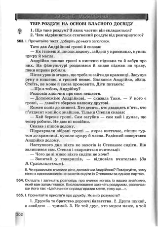 ЗВ'ЯЗНЕ МОВЛЕННЯ
ТВІР-РОЗДУМ НА. ОСНОВІ BJ] АСНОГО ДОСВІДУ
1. Що таке рсядум? З яких частин він складається?
2. Чим відрізняється стягнений роздум від розгорнутого?
5 6 3 .1. Прочитайте текст, доберіть до нього заголовок.
Тато дав Андрійкові гроші й сгсазав:
— Як ітимеш зі школи додому, зайдеш у крамницю, купиш
цукру й мгсла.
Андрійко поклав гроші в кишеню піджака та й забув про
них. На фізкультурі роздягався й кидав піджак на траьу,
поки вправи робили.
Після уроків згадав, що треба ж зайти до крамниці. Засунув
руку в кишеню, а грошей немає. Злякався Андрійко, зблід.
Стоїть, не може й слова промовити. Діти питають:
—Що з тобою, Андрійку?
Розповів хлопчик про своє нещастя.
— Допоможімо Андрійкові, — сказала Тан я. — У кого є
гроші, — давайте зберемо нашому другові.
Кожен поліз до кишені Хто десять, хто двадцять п’ять, хто
п’ятдесят копійок знайшоь. Тільки Стенан сказав:
— Хай береже гроші. Сам загубив — сам хай і думає, що
тепер робити. Не дам ні копійки.
Сказав і е шов додому.
Підрахували зібрані гроші — якраз вистачає, пішли гур­
том до крамниці, купили цукру й масла. Раді існий повертався
Андрійко додому.
Наступною дня ніхто не захотів із Степаном синіти. Він
залишився сам. Степан і скаржиться вчительці:
— Чого це а* мною ніхто сидіти не хоче?
— Запитай у товаришів, — в: цпов: ча вчителька (За
В Сухомлинським).
II. Чи правильно вчинили діти, допомігши Андрійкові? Поміркуйте, чому
ніхто з оцноіласників не захотів сі ідіти із Степаном за однією партою.
564. Складіть і запишіть розповідь про вчинок когось із ваших знайомих,
який вам запам ятався. Висловлювання закінчіть роздумом, розпочав­
ши його так: «Цей вчинок справді зразиБ мене, томущо...».
5Є5.1. Прочитайте прислів’я про дружбу. Як ви їх розумієте?
1. Дружба та братство дорожчі багатства. 2. Друга шукай,
а знайдеш — тримай. 3. Не той друг, хто медом маже, а той
202
 