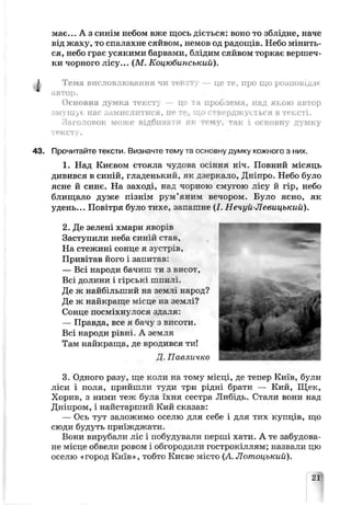 має... А з синім небом вже щось діється: воно то зблідне, наче
від жаху, то спалахне сяйвом, немов од радощів. Небо мінить­
ся, небо грає усякими барвами, блідим сяйвом торкає вершеч­
ки чорного лісу... (М. Коцюбинський).
Тема висловлювання чи тексту — це те, про що розповідає
автоо.
Основна думка тексту — це та проблема, над якою автор
змушує нас замислитися, це те, що стверджується в тексті.
Заголовок може відбивати як тему, так і основну думку
тексту.
Прочитайте тексти. Визначте тему та основну думку кожного з них.
1. Над Києвом стояла чудова осіння ніч. Повний місяць
дивився в синій, гладенький, як дзеркало, Дніпро. Небо було
ясне й синє. На заході, над чорною смугою лісу й гір, небо
блищало дуже пізнім рум’яним вечором. Було ясно, як
удень... Повітря було тихе, запашне (/. Нечуй-Левицькиїї).
2. Де зелені хмари яворів
Заступили неба синій став,
На стежині сонце я зустрів,
Привітав його і запитав:
— Всі народи бачиш ти з висот,
Всі долини і гірські шпилі.
Де ж найбільший на землі народ?
Де ж найкраще місце на землі?
Сонце посміхнулося здаля:
— Правда, все я бачу з висоти.
Всі народи рівні. А земля
Там найкраща, де вродився ти!
Д. Павличко
3. Одного разу, ще коли на тому місці, де тепер Київ, були
ліси і поля, прийшли туди три рідні брати — Кий, Щек,
Хорив, з ними теж була їхня сестра Либідь. Стали вони над
Дніпром, і найстарший Кий сказав:
— Ось тут залежимо оселю для себе і для тих купців, що
сюди будуть приїжджати.
Вони вирубали ліс і побудували перші хати. А те забудова­
не місце обвели ровом і обгородили гострокіллям; назвали цю
оселю «город Київ», тобто Києве місто (А. Лотоцький).
21
 