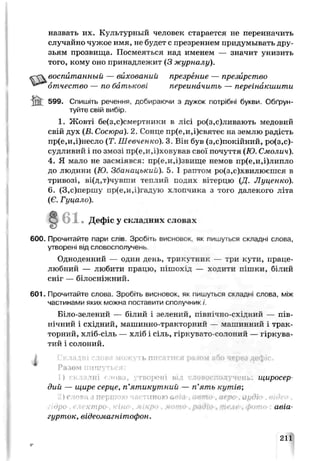 назвать их. Культурный человек старается не переиначить
случайно чужое имя, не будет с презрением придумывать дру­
зьям прозвища. Посмеяться над именем — значит унизить
того, кому оно принадлежит (3 журналу).
воспитанный — вихований презрение — презирство
отчество — по батькові переиначить — переінакшити
М 599. Спишіть речення, добираючи з дужок потрібні букви. Обґрун­
туйте свій вибір.
1. Жовті бе(з,с)смертники в лісі ро(з,с)ливають медовий
свій дух (Б. Сосюра). 2. Сонце пр(е,и,і)святеє на землю радість
пр(е,и,і)несло (Т. Шевченко). 3. Він був (з,с)покійний, ро(з,с)-
судливий і по змозі пр(е,и,і)ховував свої почуття (Ю.Смолич).
4. Я мало не засміявся: пр(е,и,і)звище немов пр(е,и,і)липло
до людини (Ю. Збанацький). 5. І раптом ро(з,с)хвилюєшся в
тривозі, ві(д,т)чувши т е т и й подих вітерцю (Д. Луценко).
6. (3,с)першу пр(е,и,і)і’адую хлопчика з того далекого літа
(Є. Гуцало).
• Дефіс у складних словах
600. Прочитайте пари слів. Зрсбгь висновок, як пишуться складні слова,
утворені від словосполучень.
Одноденний — один день, трикутник — три кути, праце­
любний — любити працю, пішохід — ходити пішки, білий
сніг — білосніжний.
601. Прочитайте слова. Зробіть висновок, як пишуться складні слова, між
частинами яких можна поставити сполучник /'.
Біло-зелений — білий і зелений, північно-східний — пів­
нічний і східний, машинно-тракторний — машинний ±трак­
торний, хліб-сіль — хліб і сіль, гіркувато-солоний — гіркуьа-
тий і солоний.
і Складні слова можуть п и с а т и с я разом або через д е ф іс .
Разом пишуться:
н^. щиросер­
дий — щире серце, п'ятикутний — п’ять кутів,
'1)слоріі з першою частиною tieio а&пн 04 ро ацді
і ктро- "іно !>'авіа-
гурток, відеомагнітофон.
211
 