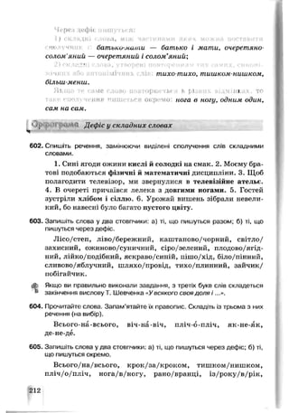Чере.* цефіс пишуться:
1 ) с к л а д н і с л е ж н , між ч г і г г и Hrt.MH яких можна п о с т а в и т и
ні н'чншбатъп.и-ми,іли — батько і мати, очеретяно-
солом'яний — очеретяний і солом’яний",
2 ) г к л и и 1 г в о р е н і п о в т < і р е н н я ѵ
слів: тихо-тихо, тишком-нишком,
більш-менш.
• а м е г л и в о . . - ф г • • г 1 і д м і ш
гься окремо: нога в ногу, одним один,
сам на сам.
lJ}’ гі Дефіс у складних словах
602. Спишіть речення, замінюючи виділені сполучення слів складними
словами.
1. Сині ягоди ожини кис пі й гїотоді:і на смак. 2. Моєму бра­
тові подоб аюгься фізичні й математичні дисципліни. 3. Щоб
полагодити телевізор, ми звернулися в телевізійне ательє.
4. В очереті причаївся лелека з довгими ногами. 5. Гостей
зустріли хлібом і сіллю. 6. Урожай вишень зібрали невели­
кий, бо навесні було багато пустого цвіту.
603. Запишіть слова у два стовпчики: а) ті, що пишуться разом; б) ті, що
пишуться через дефіс.
Лісо/степ, ліво/бережний, каштаново/чорний, світло/
захисний, ожиново/суничний, сіро/зелений, плодово/ягід­
ний, лійко/подібний, яскраво/синій, пішо/хід, біло/пінний,
сливово/яблучний, шляхо/провід, тихо/плинний, зайчик/
побігайчик.
ф. Якщо ви правильно виконали завдання, з третіх букв слів складеться
k закінчення вислову Т. Шевченка «Увсякого своя доля і ...».
604. Прочитайте слова. Запам’ятайте їх правопис. Складіть із трьома з них
речення (на вибір).
Всього-на-всього, віч-на-віч, пліч-о-пліч, як-не-як,
де-не-дё.
605. Запишіть слова у два стовпчики: а) ті, що пишуться через дефіс; б) ті,
що пишуться окремо.
Всього/на/всього, крок/за/кроком, тишком/нишком,
пліч/о/пліч, нога/в/ногу, рано/вранці, із/року/в/рік,
212
 