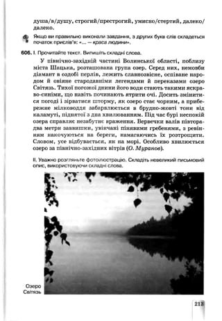 душа/в/душу, строгий/престрогий, умисно/стертий, далеко/
далеко.
А Якщо ви правильно виконали завдання, з других букв слів складеться
* початок прислів’я: «... —краса людини».
6 0 6 .1.Прочитайте текст. Випишіть складні слова.
У північно-західній частині Волинської області, поблизу
міста Шацька, розташована група озер. Серед них, немовби
діамант в оздобі перлів, лежить славнозвісне, оспіване наро­
дом й овіяне стародавніми легендами й переказами озеро
Світязь. Тихої погожої днини його води стають такими яскра­
во-синіми, що навіть починають ятрити очі. Досить змінити­
ся погоді і зірватися шторму, як озеро стає чорним, а прибе­
режне мілководдя забарвлюється в брудно-жовті тони від
каламуті, піднятої з дна хвилюванням. Під час бурі неспокій
озера справляє незабутнє враження. Вервечки валів півтора-
два метри заввишки, увінчані пінявими гребенями, з ревін­
ням накочуються на береги, намагаючись їх розтрощити.
Словом, усе відбувається, як на морі. Особливо хвилюється
озеро за північно-західних вітрів (О. Муранов).
II. Уважно розгляньте фотоілюстрацію. Складіть невеликий письмовий
опис, використовуючи складні слова.
Озеро
Світязь
213
 