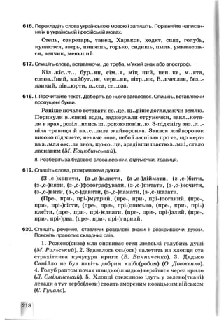 616. Перекладіть слова українською мовою ізапишіть. Порівняйте написан­
няїх в українській і російській мовах.
Степь, секретарь, танец, Харьков, ходят, спят, голубь,
купаются, зверь, пишешь, горько, сидишь, пыль, умываешь­
ся, венчик, меньший.
617. Спишіть слова, вставляючи, де треба, м’який знак або апостроф.
Кіл..кіс..т.., бур..ян, сім..я, міц..ний, нен..ка, м..ята,
солов..їний, майбут..не, черв..як, вітр..як, В..ячеслав, без..-
язикий, пів..юрти, п..єса, сл..оза.
618.1. Прочитайте текст. Доберіть до нього заголовок. Спишіть, вставляючи
пропущені букви.
Раніше почало вставати со..це, щ..ріше доглядаючи землю.
Поринули в..сняні води, задзюрчали струмочки, заклекота­
ли в ярах, розіллялись ш..рокою повін..ю. З-під снігу заз..л..-
ніла травиця й зв..с..лила жайворонка. Звився жайворонок
високо під чипе, неначе нове, небо і заспівав про те, що мерт­
ва з..мля ож..ла знов, що со..це, зрадівши щастю з..млі, стало
ласкавим (М. Коцюбинський).
II. Розберіть за будовою слова весняні, струмочки, травиця.
619. Спишіть слова, розкриваючи дужки.
(3-,с-)хопити, (з-,с-)класти, (з-,с-)діймати, (з-,с-)бити,
(з-,с-)няти, (з-,с-)фотографувати, (з-.с-)питати, (з-,с-)кочити,
(з-,с-)вити, (з-,с-)давити, (з-,с-)ламати, (з-,с-)казати.
(Пре-, при-, прі-)мудрий, (пре-, при-, прі-)поганий, (пре-,
при-, прі-)сісти, (пре-, при-, прі-)звисько, (пре-, при-, прі-)
клеїти, (пре-, при-, прі-)єднати, (пре-, при-, прі-)злий, (пре-,
при-, прі-)рва, (пре-, при-, прі-)гарний.
620. Спишіть речення, ставлячи розділові знаки і розкриваючи дужки.
Поясніть правопис складних слів.
1. Рожево(сиза) мла оповиває степ людські голубить душі
(М. Рильський). 2. Здавалось ось(ось) налетить на хлопця ота
страхітлива кучугура криги (В. Винниченко). 3. Дядько
Самійло не був навіть добрим хлібо(робом) (О. Довженко).
4. Голуб раптом почав швидко(швидко) вертітися через крило
(Л. Смілянський). 5. Хлопці стежиною ідуть у зелено(ткані)
левади а тут вербо(лози) стоять змореним козацьким військом
(Є. Гуцало).
218
 