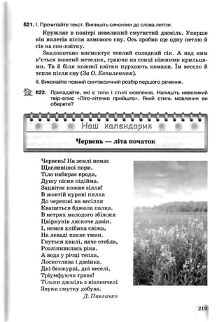 6 2 1 .1. Прочитайте текст. Випишіть синоніми до слова летіти.
Кружляє в повітрі невеликий смугастий джміль. Уперше
він вилетів після зимового сну. Ось зробив ще одну петлю й
сів на сон-квітку.
Заклопотано висмоктує теплий солодкий сік. А над ним
в’ється жовтий метелик, граючи на сонці ніжними крильця­
ми. Та й біля кожної квітки пурхають комахи. їм весело й
тепло після сну (За О. Копилєнком).
II.Виконайте повний синтаксичний розбір першого речення.
622. Пригадайте, які є типи і стилі мовлення. Напишіть невеликий
твір-опис «Літо-літечко прийшло». Який стиль мовлення ви
оберете?
Червень! На землі немає
Щасливішої пори.
Тіло набирає вроди,
Душу пісня підійма.
Зацвітає кожне зілля!
В жовтій куряві пилка
До черешні на весілля
Квапиться бджола палка.
В нетрях молодого збіжжя
Цвіркунів ляскоче дзвін.
І, немов хлібина свіжа,
На леваді пахне тмин.
Гнуться хвилі, наче стебла,
Розлінивилась ріка.
А вода у річці тепла,
Лоскотлива і дзвінка.
Дні безжурні, дні веселі,
Тріумфуюча трава!
Тільки джміль з віолончелі
Звуки смутку добува.
Д. Павличко
219
 