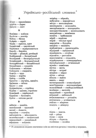 Укроійсько
А
Т>ус — крыжовник
_реса —адрес
ркуш —лист
Б
“авовна — хлопок
^чгаття — костёр
Сійка —басня
к шрак — овраг
барва — краска, цвет
барвистий — цветистый
баргітися — задерживаться
^арліг— берлога
'аский — резвый, ретивый
гезбарвний — бесцветный
^зладний — беспорядочный
безмежний —безграничный
безтурботний — беззаботный
бешкетник — озорник
блискавка — молния
блискати —сверкать
боягуз — трус
брама — ворота
брила — глыба
бриніти — звучать, звенеть
брунька — почка
брухт — лом
будівництво — стройка
будова — здание, строение
бузковий — сиреневый
бурхати — бушевать
буяти — пышно расти
В
вабити — манить
вантажний — грузовой
вапно — известь
вважати — считать
:ввічливість — вежливость
велетенський — гигантский
вередливий — капризный
вершник —всадник
* У словниках подано значенв
• *=# 'к
рОСШСЬКМЫ СІЮ&гѴЖ
взірець — образец
вибухати — взрываться
вигук — восклицание
виконувати —исполнять
викорінювати — искоренять
використовувати — использовать
винуватець — виновник
вимога — требование
вйріб — изделие
вирій —тёплые края
вирувати — бурлить
вищати — визжать
відбуватися —происходить
відданий — преданный
відмінність —отличие
відплата — расплата
відпочивати — отдыхать
відрядження — командировка
відчайдушний — отчаянный
візнйк— извозчикг
вістка — вестьг
вістря — остриё
вітрило — парус
віття — ветки
віхола — вьюга
вмить — вмиг
вогнетривкий—огнеупорный
возз’єднання — воссоединение
волелюбний —свободолюбивый
волошка — василёк
вродливий — красивый
втішний — забавный
втомлюватися — уставать
втупитися — уставиться
вчасно — вовремя
вщерть —доверху
Г
гадка — мысль
гай — роща
галас — шум
галузь —отрасль
галявина — поляна
слів за змістом речень і текстів у вправах.
229
 