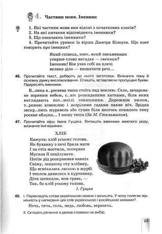 4 . Частини мови. Іменник
1. Які частини мови вам відомі з початкових класів?
2. На які питання відповідають іменники?
3. Що означають іменники?
4. Прочитайте уривок із вірша Дмитра Білоуса. Що поет
говорить про іменник?
Який співець, поет, який письменник
уперше слово вигадав — іменник!
Іменник! Він узяв собі ка плечі
велике діло — визначати речі...
46. Прочитайте текст, доберіть до ньсго заголовок. Визначте тему й
основну думку висловлювання Спишіть, вставляючи пропущені букви.
Підкресліть іменники.
В..лика вереснева тиша стоїть над землею. Соло, зачарова­
не зоряним небом, с. ніє ризкиданими хатками, біля яких
виглядають пот..мнілі соняшники. Дорожнім пилом,
т..рпкою коноплею і дозр-лими садами пахне н з. Зрідка
заскр..пить журавель або гунне біля якогось похилого тину
росяне яблуко... І знову тиша (За М. Стельмахом).
47. Прочитайте вірш Іваиа Гущака Випишіть іменники жіночого роду,
визначте їхні відмінки,
ХЛІБ
Кажуть: хліб усьому готова.
Як буханку з печі боала мати
І на стіл мостила, попервах
Мусила її попілувяти.
Потім дід розкраював навпіл
Свіжу, запашну оту хлібину,
Що всміхалась ласкою в журбі
І теплом дивилась в хуртовину
Діти затихали, мов грава, —
Так, бо хліб усьому голова.
І. Гущак
48. І. Перекладіть слова українською мовою ізапишіть. Учому полягає від­
мінність у написанні цих слів українською і російською мовами?
Ночь, печь, соль, медь, любовь, верность.
II. Складіть речення з диома словами на вибір.
23
 