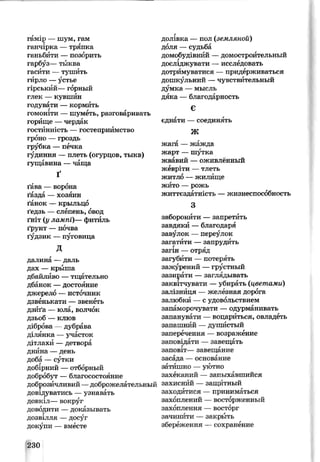 гамір — шум, гам
ганчірка — тряпка
ганьбити —позорить
гарбуз— тыква
гасити — тушить
гирло —устье
гірський— горный
глек — кувшин
годувати — кормить
гомоніти — шуметь, разговаривать
горище —чердак
гостинність — гостеприимство
гроно — гроздь
грубка — печка
гудиння — плеть (огурцов, тыкв)
гущавина — чаща
Ґ
ґава — ворона
ґазда — хозяин
ґанок — крыльцо
ґедзь —слепень, овод
ґніт (у лампі)— фитйль
ґрунт — почва
ґудзик — пуговица
д
далина —даль
дах — крыша
дбайливо —тщательно
дбанок — достояние
джерело — источник
дзвенькати — звенеть
дзиґа — юла, волчок
дзьоб — клюв
діброва —дубрава
ділянка — участок
дітлахи —детвора
днина —день
доба —сутки
добірний — отборный
добробут — благосостояние
доброзичливий —доброжелательный
довідуватись — узнавать
довкіл— вокруг
доводити —доказывать
!ДОЗВІЛЛЯ —досуг
докупи — вместе
г
долівка — пол (земляной)
доля —судьба
домобудівний —домостроительный
досліджувати — исследовать
дотримуватися — придерживаться
дошкульний —чувствительный
думка — мысль
дяка — благодарность
Є
єднати — соединять
млУіѵ
жага — жажда
жарт — шутка
жвавий — оживлённый
жевріти —тлеть
житло — жилище
жито — рожь
життєздатність — жизнеспособность
з
заборонити — запретить
завдяки —благодаря
завулок — переулок
загатити — запрудить
загін — отряд
загубити — потерять
зажурений — грустный
зазирати — заглядывать
заквітчувати —убирать (цветами)
залізниця — железная дорога
залюбки — с удовольствием
запаморочувати —одурманивать
запанувати — воцариться, овладеть
запашний —душистый
заперечення — возражение
заповідати — завещать
заповіт— завещание
засада — основание
затишно — уютно
захеканий — запыхавшийся
захисний — защитный
заходитися — приниматься
захоплений —восторженный
захоплення —восторг
зачинити — закрыть
збереження — сохранение
230
 