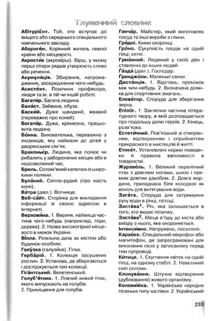Гл/м^ jfH>j шэтш
Абітурієнт. Той, хто вступає до
вищого або середнього спеціального
навчального закладу.
Абориген. Корінний житель певної
країни або місцевості.
Акростих (акровірш). Вірш, у якому
перші літери рядків утворюють слово
або речення.
Акумуляція. Збирання, нагрома­
дження, зосередження чого-небудь.
Асистент. Помічник професора,
лікаря та ін. втій чи іншій роботі.
Багатир. Багата людина.
Баласт. Зайвина, обуза.
Баскйй. Дуже швидкий, жвавий
(переважно про коней).
Богатир. Дужа, кремезна, працьо­
вита людина.
Бонна. Вихователька, переважно з
іноземців, яку наймали до дітей у
дворянських сім'ях.
Браконьєр. Людина, яка полює чи
рибалить у заборонених місцях або в
недозволений час.
Бриль. Солом’яний капелюх із широ­
кими полями.
Буланий. Світло-рудий (про масть
коня).
Ватра (діал.). Вогнище.
Веб-сайт. Сторінка для викладення
інформації зі своєю адресою в
Інтернеті.
Верховина. 1. Верхня, найвища час­
тина чого-небудь (наприклад, гори,
дерева). 2. Назва високогірної місце­
вості в межах України.
Вілла. Розкішна дача за містом або
будинок-особняк.
Галузка (галузина). Гілка.
Гербарій. 1. Колекція засушених
рослин. 2. Установа, де зберігаються
ідосліджуються такі колекції.
Гігантський. Велетенський.
Голуб’ятник. 1. Ловчий хижий птах,
якого випускають на голубів.
2. Приміщення для голубів.
Гончар. Майстер, який виготовляє
посуд та інші вироби з глини.
Грйдні. Княжі охоронці.
Гроно. Сукупність плодів на одній
гілці; кетяг.
Гуманний. Людяний у своїх діях і
ставленні до інших людей.
Ґазда {діал.). Господар.
Ґринджоли. Маленькі санки.
Дистанція. 1. Відстань, проміжок
між чим-небудь. 2. Визначена ділян­
кадля спортивних змагань.
Елеватор. Споруда для зберігання
зерна.
Епілог. 1. Заключна частина літера­
турного твору, в якій розповідається
про подальшу долю героїв. 2. Кінець,
розв’язка.
Естетичний. Пов’язаний зі створен­
ням, відтворенням і сприйняттям
прекрасного в мистецтві й житті.
Етикет. Установлені норми поведін­
ки й правила ввічливості в
товаристві.
Журавель. 1. Великий перелітний
птах з довгими ногами, шиєю і пря­
мим довгим дзьобом. 2. Довга жер­
дина, приладнана біля колодязя як
важіль для витягування води.
Загата. Споруда для затримання
руху води в річці, потоці.
Застава1. Річ, яка залишається в
того, хто видає позичку.
Застава2. Місце в’їзду до міста або
виїзду з нього, яке охороняється.
Інтенсивно. Напружено, посилено.
Караоке. Спеціальний мікрофон або
магнітофон, де запрограмовані для
виконання пісні у записаному перед
тим супроводі.
Китиця. 1. Скупчення квіток на одній
гілці, на одному стеблі. 2. Невеликий
сніп соломи.
Клонування. Штучне відтворення
(дублювання) живого організму.
Коломийка. 1. Українська народна
пісенька типу частівки. 2. Український
235
 
