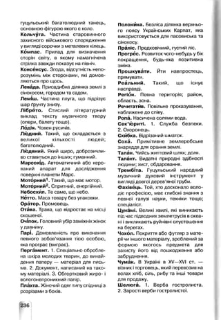 гуцульський багатолюдний танець,
основною фігурою якого є коло.
Кольчуга. Частина старовинного
захисного військового спорядження
у вигляді сорочки з металевих кілець.
Компас. Прилад для визначення
сторін світу, в якому намагнічена
стрілка завжди показує на північ.
Консенсус. Згода, відсутність непо­
розумінь між сторонами, які домов­
ляються про щось.
Левада. Присадибна ділянка землі з
сінокосом, городом та садом.
Леміш. Частина плуга, що підрізує
шар ґрунту знизу.
Лібрето. Стислий літературний
виклад тексту музичного твору
(опери, балету тощо).
Лодія. Човен русичів.
Людний. Такий, що складається з
великої кількості людей;
багатолюдний.
Людяний. Який щиро, доброзичли­
во ставиться до інших; гуманний.
Марсохід. Автоматичний або керо­
ваний апарат для дослідження
поверхні планети Марс.
Моторний1. Такий, що має мотор.
Моторний2. Спритний, енергійний.
Небосхил. Те саме, що небо.
Нетто. Маса товару без упаковки.
Оратор. Промовець.
Отава. Трава, що відростає на місці
скошеної.
Очіпок. Головний убір заміжніх жінок
у давнину.
Парі. Домовленість про виконання
певного зобов’язання тією особою,
яка програє (виграє).
Пергамент. 1. Спеціально обробле­
на шкіра молодих тварин, до винай­
дення паперу — матеріал для пись­
ма. 2. Документ, написаний на тако­
му матеріалі. 3. Обгортковий жиро- і
вологонепроникний папір.
Плахта. Жіночий одяг типу спідниці з
розрізами з боків.
Полонина. Безліса ділянка верхньо­
го поясу Українських Карпат, яка
використовується для пасовиська та
сінокосу.
Праліс. Предковічний, густий ліс.
Прогрес. Розвиток чого-небудь у бік
покращення, будь-яка позитивна
зміна.
Прошкувати. Йти навпростець,
прямувати.
Реальний. Такий, що існує
насправді.
Регіон. Певна територія; район,
область, зона.
Речитатив. Повільне проказування,
наближене до співу.
Ропа. Насичена солями вода.
Сек’юриті. 1. Служба безпеки.
2. Охоронець.
Скибка. Відрізаний шматок.
Соха. Примітивне землеробське
знаряддя для орання землі.
Талан. Чийсь життєвий шлях; доля.
Талант. Видатні природні здібності
людини; хист, обдаровання.
Трембіта. Гуцульський народний
музичний духовий інструмент у
вигляді довгої дерев’яної труби.
Фахівець. Той, хто досконало воло­
діє професією, має глибокі знання з
певної галузі науки, техніки тощо;
спеціаліст.
Цунамі. Великі хвилі, які виникають
під час підводних землетрусів вокеа­
ні і викликають руйнівні спустошення
на берегах.
Чохол. Покриття або футляр з мате­
ріїчи іншого матеріалу, зроблений за
формою якогось предмета для
захисту його від пошкодження або
забруднення.
Чумак. В Україні в XV—XVI ст. —
візник іторговець, який перевозив на
волах хліб, сіль, рибу та інші товари
для продажу.
Шелюга. 1. Верба гостролиста.
2. Зарості верби гостролистої.
236
 