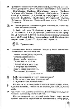 54. Пригадайте, які іменники пишуться з великої букви. Спишіть словоспо­
лучення, розкриваючи дужки. Які власні назви потрібно взяти в лапки?
(К,к)иївська (Р,р)усь, (К,к)иївські вулиці, (К,к)азка
(М,м)удра (Д,д)івчина, (Ж,ж)урнал (Б,б)арвінок, (К,к)рим-
ський (П,п)івострів, (М,м)істо (Б,б)іла (Ц,ц)ерква, (М,м)ака-
рівський (Р,р)айон, (Ц,ц)укерки (Ч,ч)ервоний (М,м)ак,
(С,с)танція (М,м)етро (0,о)лімпійська, квіти (Б,б)узку і
(П,п)івонії.
jnT 55. Спишіть речення, розкриваючи дужки. Визначте рід, число й від­
мінок виділених іменників.
1. Тобі, тобі, моя (В.ьд^чизно, у серці дзвонять голоси
(М. Рильський). 2. Є в (К,к)иєві (Ш,шевченківський прову­
лок (Д. Луценко). 3. Н'би в (К,к)иївських печерах, темнувато
в хаті (П. Куліш). 4 .1сяс гордим цвітом, як (Б,б)арвінки, без­
смертна слава (Л,л)есі (У,у)країнки (Д. Луценко).
5 • Прикметник
56. Прочитайте вірш Тараса Шевченка. Знайдіть у тексті прикметники.
Дайте відповіді на подан. за"итання.
Реве та стогне Дніпр широкий,
Сердитий вітер яавива,
Додолу верби гне високі,
Горами хвилю підійма.
І блідий місяць на ту пору
Із хмари де-де виглядав,
Неначе човен в синім морі,
То виринав, то потопав.
Т Шевченко
^ 1. Як еи визначили в тексті прикметники?
2. На які питання вони відповідають?
3. Що означають прикметники?
І Рід, число, відмінок прикметника залежать від роду, числа,
відмінка іменника, з яким він зв’язаний: рідна земля, рідний
край.
57. Прочитайте текст. Знайдіть прикметники. Визначте рід, число, відмінок
іменників і залежних від них прикметників.
Настав похмурий, задушливий вечір. Важкі чорні хмари
затягли все небо і вкрили землю вогкою тінню. Вітер ущух,
 