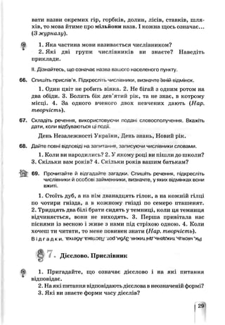 вати назви окремих гір, горбків, долин, лісів, ставків, шля­
хів, то мова йтиме про мільйони назв. І кожна щось означає...
(З журналу).
1. Яка частина мови називається числівником?
2. Які дві групи числівників ви знаєте? Наведіть
приклади.
II. Дізнайтесь, що означає назва вашого населеного пункту.
66. Спишіть прислів’я. Підкресліть числівники, визначте їхній відмінок.
1. Один цвіт не робить вінка. 2. Не бігай з одним ротом на
два обіди. 3. Болить бік дев’ятий рік, та не знає, в котрому
місці. 4. За одного вченого двох невчених дають (Нар.
творчість).
67. Складіть речення, використовуюча подай словосполучення. Вкажіть
дати, коли відбуваються ці події.
День Незалежності України, День знань, Новий рік.
68. Дайте повні відповіді на запитання, записуючи числівники словами.
1. Коли ви народи пись9 2. У якому році ви пішли до школи?
3. Скільки вам років? 4. Скільки років вашим батькам?
69. Прочитайте й відгадайте загадки. Спишіть речення, підкресліть
числівники й особов займенники, визначте, у яких відмінках вони
вжиті.
1. Стоїть дуб, а иа нім дванадцять гілок, а на кожній гілці
по чотири гніада, а в кожному гнізді по семеро пташенят.
2. Тридцять два білі брати сидять у темниці, коли ця темниця
відчиняється, вони не виходять. 3. Перша привітала нас
піснями із весною і живе з нами під стріхою одною. 4. Коли
хочеш ти читати, то мене повинен знати (Нар. творчість).
В і д г а д к и , вхіѳдѵ ‘ехеl.ob|j iod ‘ngAg -внжихjHtf‘янѳУжиі ‘яГіьоіім‘ху
1. Пригадайте, що означає дієслово і на які питання
відповідає.
2. На які питання відповідають дієслова в неозчаченій формі?
3. Які ви знаєте форми часу дієслів?
Дієслово. Прислівник
29
 