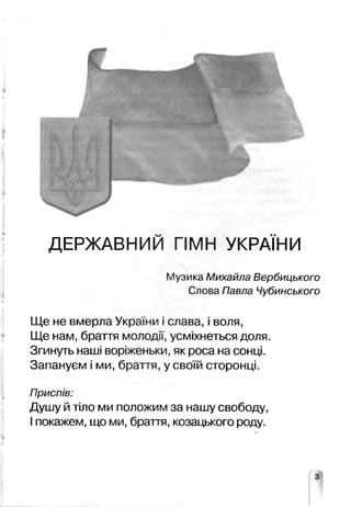 ДЕРЖАВНИЙ ГІМН УКРА НИ
Музика Михайла Вербицького
Слова Павла Чубинського
Ще не вмерла Укре ни ■слава, і воля,
Ще нам, браття молод.;',усміхнеться доля.
Згинуть наші воріженьки, як роса на сонці.
Запануєм і ми, браття, у своїй сторонці.
Приспів:
Душу й тіло ми положим за нашу свободу,
І покажем, що ми, браття, козацького роду.
 