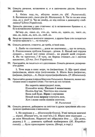74. Спишіть речення, вставляючи е, и в закінченнях дієслів. Визначте
дієвідміну.
1. Осінь ход..ть, яблука золот..ть (М . Рильський).
2. Вогником світ..ться дім (А Малишко). 3. Чи то ти все отак
СИД..Ш у лісі? 4. Чи не знайд..ш під снігом з дивоцвіту стеб­
линку? (Леся Українка).
75. Запишіть дієслова у два стовпчики: а) із вставленими буквами є, є;
б) із вставленими буквами и, ї.
Зв’язу..ш, спал..ш, сто..ш, чита..ш, одяга..ш, чист..ш,
зна..ш, оцін..ш, хоч..ш, люб..ш.
<£> Якщо ви правильно виконали завдання, з других букв слів складеться
• початок прислів’я: «... по польоту».
76. Спишіть речення, ставлячи де треба, м’який знак.
1. Любо ти спатимеш.., доки не знатимеш.., що то печаль.
2. Розтопленим сріблом блищат.. річки. 3. Нехай мої струни
лунают.., нехай мої співи літают.. по рідній моїй стороні.
4. Як ти іремтшп..! Я чую, як береза стинаєт..ся і листом
шелестит.. (З те. Лесі Українки).
77. Пригадайте, як пишетося не з дієсловами. Спишіть речення, розкрива­
ючи дужки.
1. Тече вода в скнє море, та (не)витікає. 2. Ще треті півні
(не)співали, ніхто ніде (не)гомонів. 3. Ніхто його (не)питає,
(не)знає, (не)чує... 4. Люди серця (не)побачать. (Т.Шевченко).
78. Прочитайте уривок із вірша Максима Рильського. Визначте, якими час­
тинами мови є виділені слова. Поставте до них питання.
Як парость виноградної лози,
Плекайте мову. Пильно й ненастанно
Політь бур’ян. Чистіша від сльози
Вона хай буде. Вірно і слѵхняно
Нехай вона щоразу служить вам.
Хоч і живе своїм живим житіям.
М Рильський
79. Спишіть речення, добираючи за змістом із дужок лрисліиник або спо­
лучення прийменника з іменником.
1. Не нарікаю я ... (Олександр Олесь). Учні читали вивчені
... вірші. (Напам’ять, на пам’ять.) 2. Юрко вже підходив ...,
де жив Михайлик. Нарешті ве зібралися йти .... (До дому,
додому.) 3. ... дзвенить срібний жайворонок (М. Коцюбин­
ський). ... було прокладено тунель. (Вгорі, в горі.)
31
 
