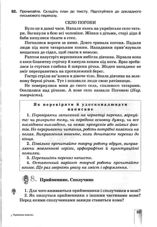 82. Прочитайте. Складіть план до тексту. Підготуйтеся до докладного
письмового переказу.
СЕЛО ПОГОНЯ
Було це в давні часи. Напали якось на українське село тата­
ри. Загинули в бою всі чоловіки. Жінки з дітьми, старі діди й
баби кинулися тікати в степ.
Погналися вороги за ними. Дов^о тривала погоня. Падали
люди під ноги татарським коням. Нападники прив’язували
нещасних до сідел, щоб гнути в неиолю.
Раптом назустріч вершникам вибігла дівчина. Зірвала вона
з коси блакитну стрічку й кинула коням під ноги. Враз зроби­
лася із стрічки глибока й широка річка . Жоден нападник не
зміг переправитись на протилежний оерег.
Гострі стріли вп’ялися в дівоче гіло. Впала дівчина на зеле­
ному березі річки. Туї і поховали люди свою рятівницю.
Не повернулися вони до свого села, спаленіло татарами.
Оселилися над річкою. А ноье село назвали Погонею (Нар.
творчість).
Як п е р е в і р я т и й у д о с к о н а л ю в а т и
н а п и с а н е
1. Перевіряючи записаний на чеѵнетці переказ, міркуй­
те: чи розкрито тему, чи передано основну думку, чи все
послідовно викладено, чи немає пропусків або зайвих фак­
тів. Не перериваючи читання, робіть потрібні помітки на
полях. Виправлення вносьте, коли дочитаєте переказ до
кінця.
2. Повільно прочитайте творчу роботу вдруге, виправ
ляючи мовленнєві огріхи, орфографічні й пунктиаційні
помилки.
3. Перепишіть переказ начисто.
4. Остаточний варіант творчої роботи прочитайте
вголос. Ще раз зверніть увагу на зміст і оформлення.
Приименні і , Сполучник
1. Для чого вживаються прийменники і сполучники в мові?
2. Яч пишуться прийменники з іншими частинами мови?
Перед якими сполучниками завжди ставиться кома?
2 Українська мова,5кл.
33
 
