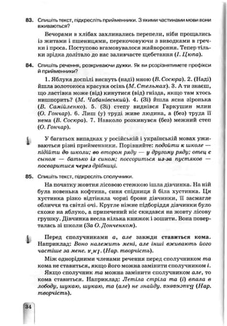 83. Спишітьтекст, підкресліть прийменники. З якими частинами мови вони
вживаються?
Вечорами в хлібах захлинались перепели, ніби прощались
із житами і пшеницями, перекочовуючи з виводками в греч­
ки і проса. Поступово вгамовувалося жайвороння. Тепер тіль­
ки зрідка долітало до нас заливчасте щебетання (І. Цюпа).
84. Спишіть речення, розкриваючи дужки Як ви розрізнятимете префікси
й прийменники?
1. Яблука доспілі виснуть (наді) мною (В. Сосюра). 2. (Наді)
йшла золотокоса красуня осінь (М. Стельмах). 3. А ти знаєш,
що ластівка може (ьвді кинутися (від) гнізда, якщо там хтось
нишпорить? (М. Чабанівський). 4. (Зі) йшла ясна зіронька
(В. Самійленко). 5 (Зі) степу виднівся І'аркушин млин
(О. Гончар), б. Лиш (у) труді живе людина, а (без) труда її
нема (В. Сосюра). 7. Навколо розкинувся (без) межний степ
(О Гончар).
І У багатьох випадках у російській і українській мовах ужи­
ваються різні прийменники. Порівняйте подойти к школе —
підійти до школи; во втором рясу — у другому ряду; отец с
сыном — батько із сином; поссориться из-ьа пустяков —
посваритися через дрібниці.
85. Спишіть текст, підкресліть сполучники.
На початку жовтня лісовою стежкою ішла дівчинка. На ній
була новенька кофтина, синя спідниця й біла хус пінка. Ця
хустинка різко відтіняла чорні брови дівчинки, її засмагле
обличчя та світлі очі. Кругле ніжне підборіддя дівчинки було
схоже на яблуко, а припечений ніс скидався на жсвту лісову
грушку. Дівчинка несла кілька книжок і зошити. Бона повер­
талась зі школи (За О. Донченком).
І Перед сполучниками а, але завжди ставиться кома.
Наприклад: Воно належить мені, але інші вживають його
частіше за мене. (Нар. творчість).
Між однорідними членами речення перед сполучником та
кома не ставиться, якщо його можна замінити сполучником і.
Якщо сполучник та можна замінити сполучником але, то
кома ставиться. Наприклад: Летіла стріла та (і) впала в
лободи, шукаю, шукаю, то (але) не знайду. vx9VMonir<j (Нар.
творчість).
34
 