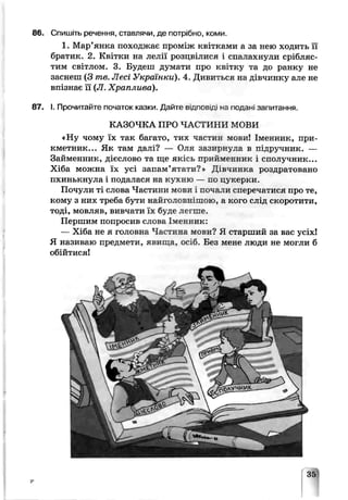 86. Спишіть речення, ставлячи, де потрібно, коми.
1. Мар’янка походжає проміж квіткрми а за нею ходить її
братик. 2. Квітки на лелії розцвілися і спалахнули срібляс­
тим світлом. 3. Будеш думати про квітку та до ранку не
заснеш (З те. Лесі Українки). 4. Дчвиться на дівчинку але не
впізнає її (Л. Хьаплива).
87. І. Прочитайте початок казки. Дайте в ід п о в ід і на подані запитання.
КАЗОЧКА ПРО ЧАСТИНИ МОВИ
«Ну чому їх так багато, тих частин мови! Іменник, при­
кметник... Як там дані? — Оля зазирнула в підручник. —
Займенник, дієслово та ще якісь чрийменник і сполучник...
Хіба можна їх усі запам’ятати?» Дівчинка роздратовано
пхинькнула і подалася не кухню — по цукерки.
Почули ті слова Частини мови 1почали сперечатися про те,
кому з них треба бути найгоповнішою, а кого слід скоротити,
тоді, мовляв, вивчати їх буде леї ше.
Першим попросив слова Іменник:
— Хіба не я головна Частина мови? Я старший за вас усіх!
Я називаю предмети, яви ща, осіб. Без мене люди не могли б
обійтися!
 