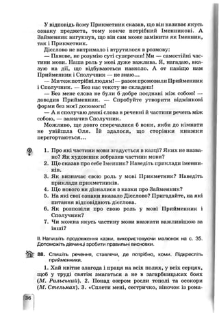 У відпозідь йому Прикметник сказав, що він називає якусь
ознаку предмета, тому конче потрібний Іменникові. А
Займенник вигукнув, що він сам може замінити як Іменник,
так і Прикметник.
Дієслово не витримало і втрутилося в розмову:
— Панове, не розумію суті суперечки! Ми —самостійні час­
тини мови. Наша роль у мові дуже ражлиьа. Я, нагадаю, вка­
зую на дії, що відбуваються навколо. А от навіщо нам
Прийменник і Сполучник — не знаю...
— Ми теж потрібнілюдям! —разом промовили Прийменник
і Сполучник. — Без нас тексту не складош!
— Без мене слова не були б добре поєднані між собою! —
доводив Прийменник. — Спробуйте утворити відмінкові
форми без моєї допомоги!
— А я сполучаю деякі слова в реченні й частини речень між
собою, — зазначив Сполучник.
Можливо, ще довго сперечалися б вони, якби до кімнати
не увійшла Оля. їй здалося, що сторінки книжки
перегортаються...
1. П’эо які частини мови згадується в кагці? Яких не назва­
но? Як художник зобразив частини мови?
2 Що ска?ав про себе Іменник? Наведіть приклади іменни­
ків.
3. Як визначає свою роль у мові Прикметник? Наведіть
приклади прикметників.
4. Що нового ви дізналися з казки про Займенник?
5. На які свої ознаки вказало Дієслово? Пригадайте, на які
питання відповідають дієслова.
6. Як розповіли про свою роль у мові Прийменник і
Сполучник?
7. Чи можна якусь частину мови вважати ва жливішою за
інші?
II. Напишіть продовження казки, використовуючи малюнок на с. 35.
Допоможіть дівчинці зробити правильні висновки.
88. Спишіть речення, ставлячи, де потрібно, коми. Підкресліть
прийменники.
1. Хай кгітне згагода і праця на всіх полях, у ьсіх серцях,
щоб у труді святім змггаться а не в загарбницьких боях
(М. Рильський). 2. Понад озером росли тополі та осокори
(М. Стельмах). 3. «Сплети мені, сестричко, віночок із рома-
 